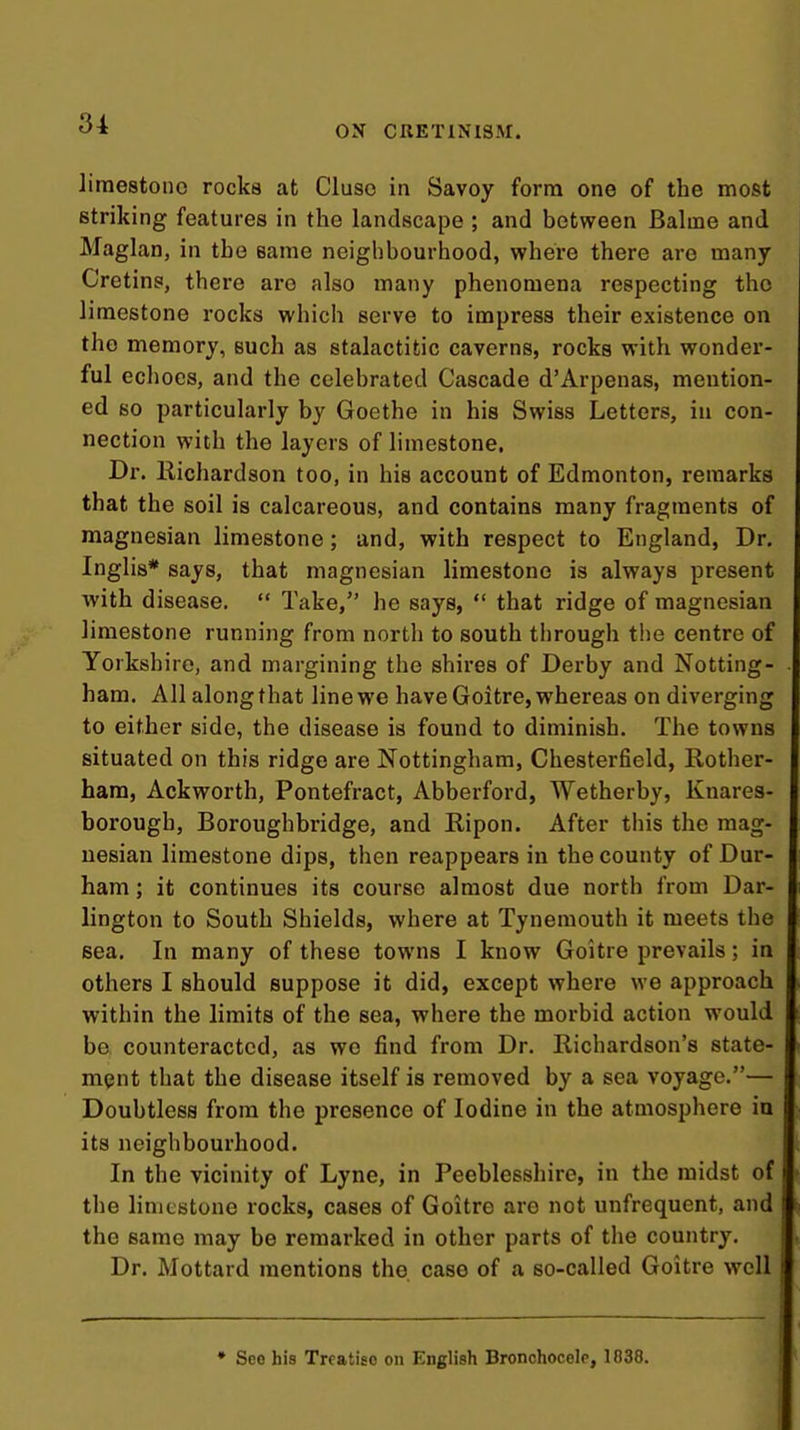 ON CRETINISM. limestone rocks at Cluso in Savoy form one of the most striking features in the landscape ; and between Balme and Maglan, in the same neighbourhood, where there are many Cretins, there are also many phenomena respecting the limestone rocks which serve to impress their existence on the memory, such as stalactitic caverns, rocks with wonder- ful echoes, and the celebrated Cascade d'Arpenas, mention- ed so particularly by Goethe in his Swiss Letters, in con- nection with the layers of limestone. Dr. llichardson too, in his account of Edmonton, remarks that the soil is calcareous, and contains many fragments of magnesian limestone; and, with respect to England, Dr. Inglis* says, that magnesian limestone is always present ■with disease.  Take, he says,  that ridge of magnesian limestone running from north to south through tiie centre of Yorkshire, and margining the shires of Derby and Notting- ham. All along that line we have Goitre, whereas on diverging to either side, the disease is found to diminish. The towns situated on this ridge are Nottingham, Chesterfield, Rother- hara, Ackworth, Pontefract, Abberford, Wetherby, Knares- borough, Boroughbridge, and Ripon. After this the mag- nesian limestone dips, then reappears in the county of Dur- ham ; it continues its course almost due north from Dar- lington to South Shields, where at Tynemouth it meets the sea. In many of these towns I know Goitre prevails; in others I should suppose it did, except where we approach within the limits of the sea, where the morbid action would be. counteracted, as we find from Dr. Richardson's state- ment that the disease itself is removed by a sea voyage.— Doubtless from the presence of Iodine in the atmosphere in its neighbourhood. In the vicinity of Lyne, in Peeblesshire, in the midst of the limestone rocks, cases of Goitre are not unfrequent, and the same may be remarked in other parts of the country. Dr. Mottard mentions the case of a so-called Goitre well • See his Treatise on English Bronchocele, 1038.
