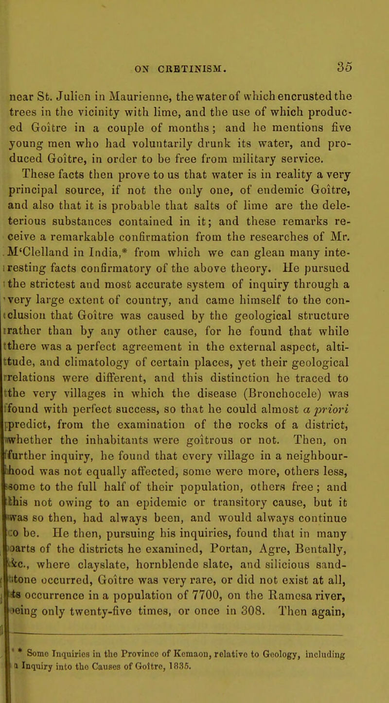 near St. Julicn in Maurienne, the water of which encrusted the trees in the vicinity with lime, and the use of which produc- ed Goitre in a couple of months; and he mentions five young men who had voluntarily drunk its water, and pro- duced Goitre, in order to be free from military service. These facts then prove to us that water is in reality a very principal source, if not the only one, of endemic Goitre, and also that it is probable that salts of lime are the dele- terious substances contained in it; and these remarks re- ceive a remarkable confirmation from the researches of Mr. M'Clelland in India,* from which we can glean many inte- I resting facts confirmatory of the above theory. He pursued 1 the strictest and most accurate system of inquiry through a 'very large extent of country, and came himself to the con- (elusion that Goitre was caused by the geological structure irather than by any other cause, for he found that while tthere was a perfect agreement in the external aspect, alti- ttude, and climatology of certain places, yet their geological ■relations were different, and this distinction he traced to the very villages in which the disease (Bronchocele) was ifound with perfect success, so that he could almost a prioi'i ipredict, from the examination of the rocks of a district, whether the inhabitants were goitrous or not. Then, on ffurther inquiry, he found that every village in a neighbour- ihood was not equally affected, some were more, others less, •some to the full half of their population, others free; and this not owing to an epidemic or transitory cause, but it was so then, had always been, and would always continue :o be. He then, pursuing his inquiries, found that in many 'oarts of the districts he examined, Portan, Agre, Bentally, ^ic, where clayslato, hornblende slate, and silicious sand- titone occurred. Goitre was very rare, or did not exist at all, An occurrence in a population of 7700, on the Ramcsa river, oeing only twenty-five times, or once in 308. Then again,  * Some Inquiries in the Province of Kcmaou, rolatiye to Geology, including I n Inquiry into tho Causes of Goitre, 1835.