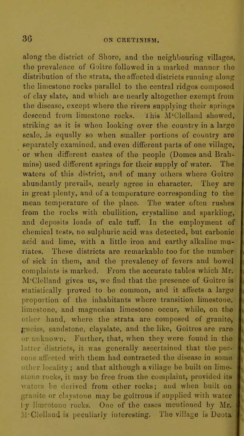 along the district of Shore, and the neighbouring villages, the prevalence of Goitre followed in a marked manner the distribution of the strata, the affected districts running along the limestone rocks parallel to the central ridges composed of clay slate, and which aic nearly altogether exempt from the disease, except where the rivers supplying their springs descend from limestone rocks. ihis M'Clelland showed, striking as it is vfhm looking over the country in a large scale, .is equally so when smaller portions of country are separately examined, and even different parts of one village, or vphen different castes of the people (Domes and Brah- mins) used different springs for their supply of water. The waters of this district, and of many others where Goitre abundantly prevail-*, nearly agree in character. They are in great plenty, and of a temperature corresponding to the mean temperature of the place. The v^^ater often rushes from the rocks with ebullition, crystalline and sparkling, and deposits loads of calc tuff. In the employment of chemical tests, no sulphuric acid was detected, but carbonic acid and lime, with a little iron and earthy alkaline mu- riates. These districts are remarkable too for the number of sick in them, and the prevalency of fevers and bowel complaints is marked. From the accurate tables which Mr. M'Clelland gives us, we find that the presence of Goitre is statistically proved to be common, and it affects a largo proportion of the inhabitants where transition limestone, limestone, and magncsian limestone occur, while, on the other hand, where the strata are composed of granite, gneiss, sandstone, clayslate, and the like, Goitres are rare or unknown. Further, that, when they were found in the latter districts, it v,as generally ascertained that the per- fons affected with them had contracted the disease in some other locality ; and that although a village be built on lime- stone rocks, it may be free from the complaint, provided its waters bo derived from other rocks; and when built on granite nr claystono may be goitrous if supplied with water ly limestone rocks. One of the cases mentioned by Mr. M-Clellaud is peculiarly interesting. The village is Deota i