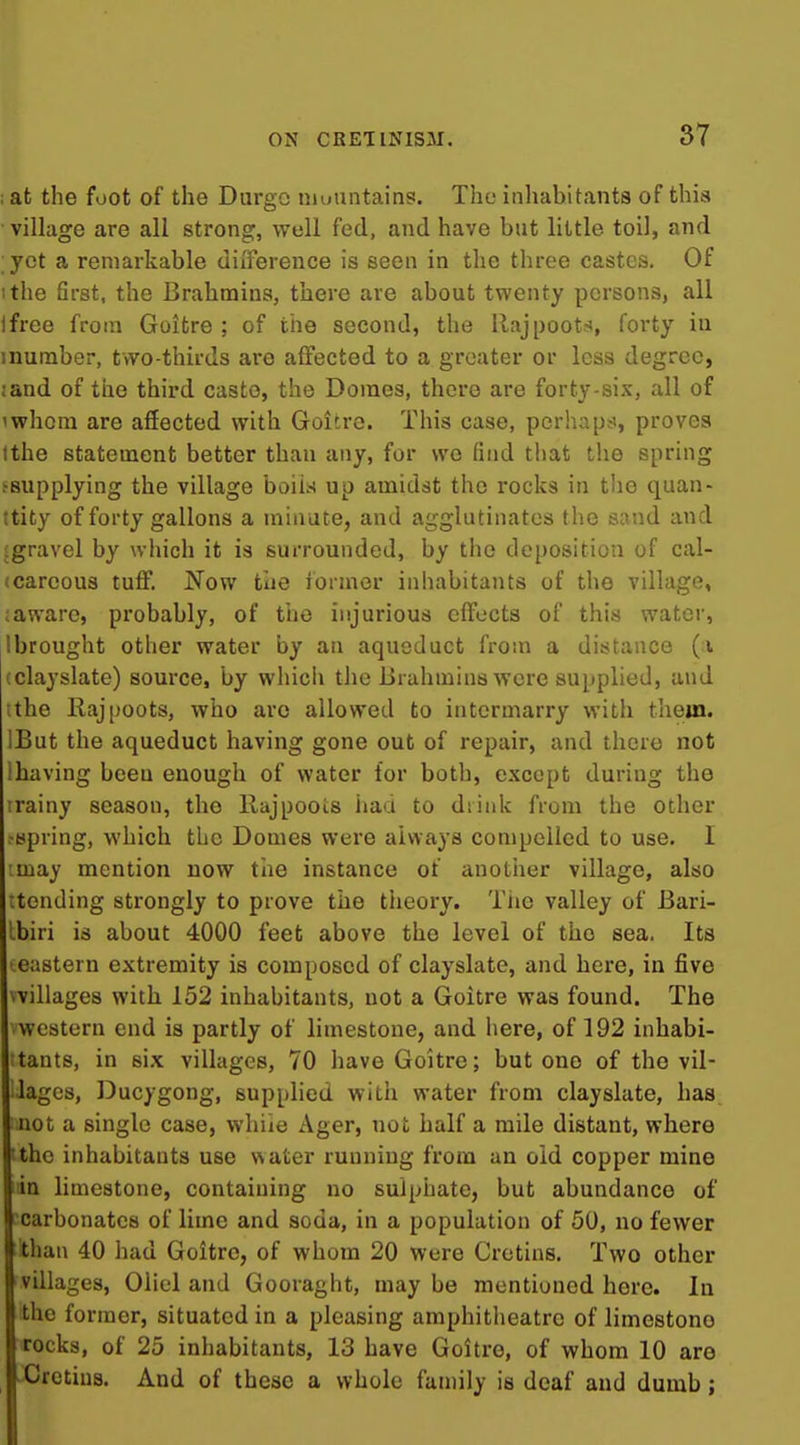 ; at the foot of the Durgo niuuntains. The inhabitants of this village are all strong, well fed, and have but little toil, and yet a remarkable difference is seen in the three castes. Of ithe first, the Brahmins, there are about twenty persons, all ifree from Goitre ; of the second, the Raj[)oot.-», forty in inuraber, two-thirds are affected to a greater or less degree, iand of the third caste, the Domes, there are forty-six, all of iwhom are affected with Goitre. This case, perhaps, proves tthe statement better than any, for we find that the spring hsupplying the village boiia up amidst the rocks in the quan- itity of forty gallons a minute, and agglutinates the sand and [gravel by which it is surrounded, by the deposition of cal- (carcous tuff'. Now the former inhabitants of the village, ;aware, probably, of the injurious effocts of this water, Ibrought other water by an aqueduct from a distance (i (clayslate) source, by which tlie Brahmins were supplied, and tthe E,aj[joots, who are allowed to intermarry with them. IBut the aqueduct having gone out of repair, and there not lhaving been enough of water for both, except during the irainy season, the llajpoois liaa to diiiik from the other fspring, which the Domes were always compelled to use. I imay mention now tiie instance of another village, also rtending strongly to prove the theory. Tiie valley of Bari- Ibiri is about 4000 feet above the level of the sea. Its • eastern extremity is composed of clayslate, and here, in five vvillages with 152 inhabitants, not a Goitre was found. The western end is partly of limestone, and here, of 192 inhabi- ;tants, in six villages, 70 have Goitre; but one of the vil- lages, Ducygong, supplied witii water from clayslate, has not a single case, whiie Ager, not half a mile distant, where tthe inhabitants use water running from an old copper mine aa limestone, containing no sulphate, but abundance of carbonates of lime and soda, in a population of 50, no fewer than 40 had Goitre, of whom 20 were Cretins. Two other villages, Oliel and Gooraght, may be mentioned here. In the former, situated in a pleasing amphitheatre of limestone rocks, of 25 inhabitants, 13 have Goitre, of whom 10 are -^Cretins. And of these a whole family is deaf and dumb;