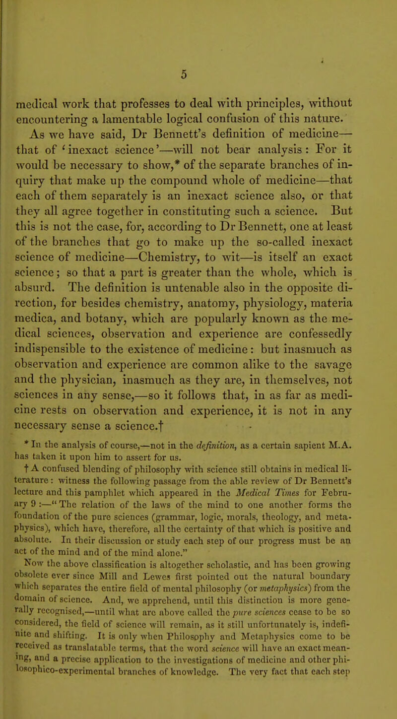 medical work that professes to deal with principles, without encountering a lamentable logical confusion of this nature. As we have said, Dr Bennett's definition of medicine— that of ' inexact science'—Avill not bear analysis : For it would be necessary to show,* of the separate branches of in- quiry that make up the compound whole of medicine—that each of them separately is an inexact science also, or that they all agree together in constituting such a science. But this is not the case, for, according to Dr Bennett, one at least of the branches that go to make up the so-called inexact science of medicine—Chemistry, to wit—is itself an exact science; so that a part is greater than the whole, which is absurd. The definition is untenable also in the opposite di- rection, for besides chemistry, anatomy, physiology, materia medica, and botany, which are popularly known as the me- dical sciences, observation and experience are confessedly indispensible to the existence of medicine: but inasmuch as observation and experience are common alike to the savage and the physician, inasmuch as they are, in themselves, not sciences in any sense,—so it follows that, in as far as medi- cine rests on observation and experience, it is not in any necessary sense a science.f * In the analysis of course,—not iu the definition, as a certain sapient M.A. has taken it upon him to assert for us. t A confused blending of philosophy with science still obtains in medical li- terature : witness the following passage from the able review of Dr Bennett's lecture and this pamphlet which appeared in the Medical Times for Febru- ary 9 :— The relation of the laws of the mind to one another forms the foundation of the pure sciences (grammar, logic, morals, theology, and meta- physics), which have, tlicrefore, all the certainty of that which is positive and absolute. In their discussion or study each step of our progress must be an act of the mind and of the mind alone. Now the above classification is altogether scholastic, and has been growing obsolete ever since Mill and Lewes first pointed out the natural boundary wliich separates the entire field of mental philosophy (or metaphysics) from the domain of science. And, we apprehend, until this distinction is more gene- rally recognised,—until what arc above called the pure sciences cease to be so considered, the field of science will remain, as it still unfortunately is, indefi- nite and shifting. It is only when Philosophy and Metaphysics come to be received as translatable terms, that the word science will have an exact mean- ing, and a precise application to the investigations of medicine and other phi- losophico-experimcntul branches of knowledge. The very fact that each step