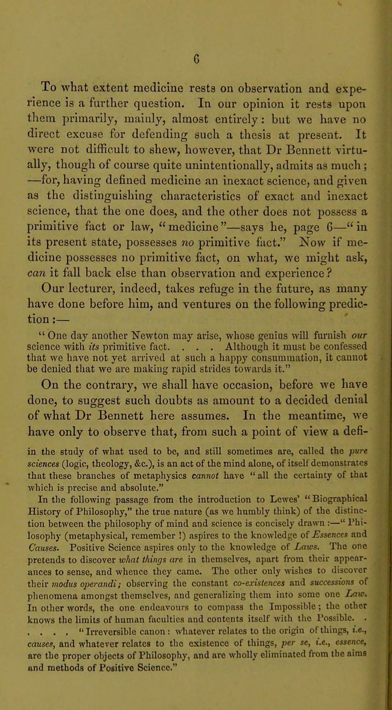 To what extent medicine rests on observation and expe- rience is a further question. In our opinion it rests upon them primarily, mainly, almost entirely: but we have no direct excuse for defending such a thesis at present. It were not difficult to shew, however, that Dr Bennett virtu- ally, though of course quite unintentionally, admits as much ; —for, having defined medicine an inexact science, and given as the distinguishing characteristics of exact and inexact science, that the one does, and the other does not possess a primitive fact or law, medicine—says he, page 6—in its present state, possesses no primitive fact. Now if me- dicine possesses no primitive fact, on what, we might ask, can it fall back else than observation and experience ? Our lecturer, indeed, takes refuge in the future, as many have done before him, and ventures on the following predic- tion :—  One day another tfewton may arise, whose genius will furnish our science with its primitive fact. . . . Although it must be confessed that we have not yet arrived at such a happy consummation, it cannot be denied that we are making rapid strides towards it. On the contrary, we shall have occasion, before we have done, to suggest such doubts as amount to a decided denial of what Dr Bennett here assumes. In the meantime, we have only to observe that, from such a point of view a defi- in the study of what used to be, and still sometimes are, called the pure sciences (logic, theology, &c.), is an act of the mind alone, of itself demonstrates that these branches of metaphysics cannot have  all the certainty of that which is precise and absolute. In the following passage from the introduction to Lewes'  Biographical History of Philosophy, the true nature (as wo humbly think) of the distinc- tion between the philosophy of mind and science is concisely drawn :— Phi- losophy (metaphysical, remember !) aspires to the knowledge oi Essences and Causes. Positive Science aspires only to the knowledge of Laws. The one pretends to discover what things are in themselves, apart from their appear- ances to sense, and whence they came. The other only wishes to discover their 7nodus operandi; observing the constant co-existences and successions of phenomena amongst themselves, and generalizing them into some one I^aw. In otlier words, the one endeavours to compass tlie Impossible; the other knows the limits of humiin faculties and contents itself with the Possible. . . . . .  Irreversible canon : whatever relates to the origin of things. I.e., causes, and whatever relates to the existence of things, per se, i.e., essence, are the proper objects of Philosophy, and are wholly eliminated from the aims and methods of Positive Science.