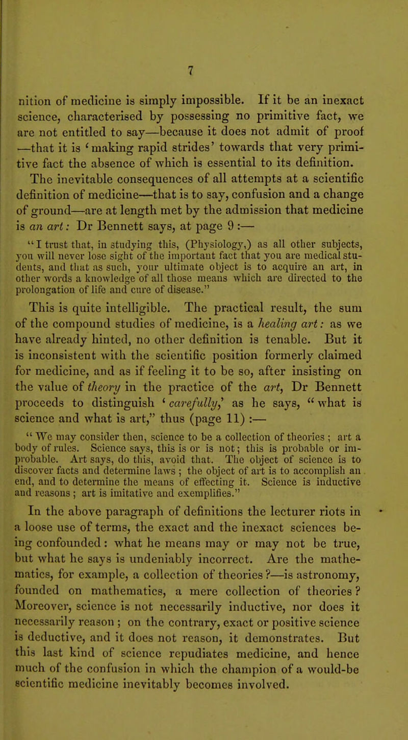 nition of medicine is simply impossible. If it be an inexact science, characterised by possessing no primitive fact, we are not entitled to say—because it does not admit of proof —that it is 'making rapid strides' towards that very primi- tive fact the absence of which is essential to its definition. The inevitable consequences of all attempts at a scientific definition of medicine—that is to say, confusion and a change of ground—are at length met by the admission that medicine is an art: Dr Bennett says, at page 9 :—  I trust that, in studying this, (Pliysiology,) as all other subjects, you will never lose sight of the importaut fact that you are medical stu- tleuts, and tliat as such, your ultimate object is to acquire an art, in other words a knowledge of all those means which are directed to the prolongation of life and cure of disease. This is quite intelligible. The practical result, the sum of the compound studies of medicine, is a healing art: as we have already hinted, no other definition is tenable. But it is inconsistent with the scientific position formerly claimed for medicine, and as if feeling it to be so, after insisting on the value of theory in the practice of the art, Dr Bennett proceeds to distinguish ' carefully^ as he says,  what is science and what is art, thus (page 11) :—  We may consider then, science to be a collection of theories ; art a body of rules. Science says, this is or is not; this is probable or im- probable. Art says, do this, avoid that. The object of science is to discover facts and detemine laws ; the object of art is to accomplish an end, and to determine the means of effecting it. Science is inductive and reasons ; art is imitative and exemplifies. In the above paragraph of definitions the lecturer riots in a loose use of terms, the exact and the inexact sciences be- ing confounded: what he means may or may not be true, but what he says is undeniably incorrect. Are the mathe- matics, for example, a collection of theories ?—is astronomy, founded on mathematics, a mere collection of theories ? Moreover, science is not necessarily inductive, nor does it necessarily reason ; on the contrary, exact or positive science is deductive, and it does not reason, it demonstrates. But this last kind of science repudiates medicine, and hence much of the confusion in which the champion of a would-be scientific medicine inevitably becomes involved.