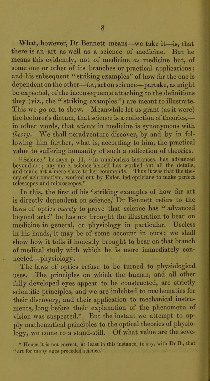 What, however, Dr Bennett means—we take it—is, that there is an art as well as a science of medicine. But he means this evidently, not of medicine as medicine but, of some one or other of its branches or practical applications ; and his subsequent  striking examples of how far the one is dependent on the other—i.e., ai-ton science—partake, as might be expected, of the inconsequence attaching to the definitions they (viz., the  striking examples ) are meant to illustrate. This we go on to show. Meanwhile let us grant (as it were) the lecturer's dictum, that science is a collection of theories,— in other words, that science in medicine is synonymous with theory. We shall peradvcnture discover, by and by in fol- lowing him farther, what is, according to him, the practical value to suffering humanity of such a collection of theories. Scieuce, he says, p. 11, in numberless instances, lias advanced beyond art; nay more, science herself has worked out all the details, and made art a mere slave to her commands. Thus it was that the the- or}' of achromatism, worked out by Eulcr, led opticians to make perfect telescopes and microscopes. In this, the first of his ' striking examples of how far art is directly dependent on science,' Dr Bennett refers to the laws of optics merely to prove that science has  advanced beyond art: he has not brought the illustration to bear on medicine in general, or physiology in particular. Useless in his hands, it may be of some account in ours; we shall show how it tells if honestly brought to bear on that branch of medical study with which he is more immediately con- nected—physiology. The laws of optics refuse to be turned to physiological uses. The principles on which the human, and all other fully developed eyes appear to be constructed, are strictly scientific principles, and we are indebted to mathematics for their discovery, and their application to mechanical instru- ments, long before their explanation of the phenomena of vision was suspected.* But the instant we attempt to ap- ply mathematical principles to the optical theories of physio- logy, we come to a stand-still. Of what value are the seve- * Hence it is not correct, at least in this instauce, to say, with Dr B., that  art for many apes preceded science.