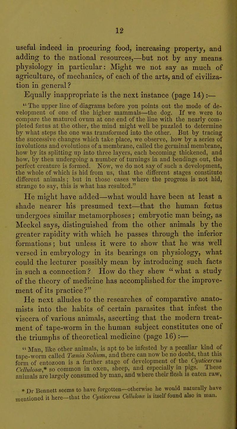 useful indeed in procuring food, increasing property, and adding to the national resources,—but not by any means physiology in particular: Might we not say as much of agriculture, of mechanics, of each of the arts, and of civiliza- tion in general? Equally inappropriate is the next instance (page 14):—  The upper line of diagrams before you points out the mode of de- velopment of one of the higlier mammals—the dog. If we were to compare tlie matured ovum at one end of the line with the nearly com- pleted foetus at the other, the mind might well be puzzled to determine by what steps the one was transformed into the other. But by tracing the successive changes which take place, we observe, how by a series of involutions and evolutions of a membrane, called the germinal membrane, how by its splitting up into three layers, each becoming thiclcened, and how, by then undergoing a number of turnings in and bendings out, the perfect creature is formed. Now, we do not say of such a development, the whole of which is hid from us, that the different stages constitute different animals; but in those cases where the progi'ess is not hid, strange to say, this is what has resulted. He might have added—what would have been at least a shade nearer his presumed text—that the human foetus undergoes similar metamorphoses; embryotic man being, as Meckel says, distinguished from the other animals by the greater rapidity with which he passes through the inferior formations; but unless it were to show that he was well versed in embryology in its bearings on physiology, what could the lecturer possibly mean by introducing such facts in such a connection ? How do they shew  what a study of the theory of medicine has accomplished for the improve- ment of its practice ? He next alludes to the researches of comparative anato- mists into the habits of certain parasites that infest the viscera of various animals, ascerting that the modern treat- ment of tape-worm in the human subject constitutes one of the triumphs of theoretical medicine (page 16) :—  Man, like other animals, is apt to be infested by a peculiar kind of tape-worm called I'cBnia Solium, and there can now be no doubt, that this form of entozoon is a further stage of development of the Cijsticcrcus CclluloscE* so common in oxen, sheep, and especially in pigs. These animals are largely consumed by man, and where their flesh is eaten raw, * Dr Bennett seems to have forgotten—otherwise lie would naturally have mentioned it here—tliat the Cyslicei cus Cellulosw is itself found also in man.
