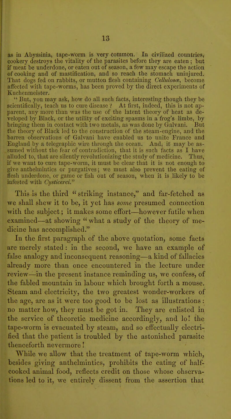 as iu Abj'ssinia, tape-worm is very common. In civilized coimtries, cookery destroys the vitality of the parasites before they are eaten; but if meat be underdone, or eaten out of season, a few may escape the action of cooking and of mastification, and so reach the stomach uninjured. That dogs fed on rabbits, or mutton flesh containing Cellulosa, become aftected with tape-worms, has been proved by the direct experiments of Kuchenraeister. But, you may ask, how do all such facts, interesting though they be scientifically, teach us to cure disease V At first, indeed, this is not ap- parent, any more than was the use of the latent theory of heat as de- veloped by Black, or the utility of exciting spasms in a frog's limbs, by bringing them in contact with two metals, as was done by Galvani. But the theory of Black led to the construction of the steam-engine, and the ban-en observations of Galvani have enabled us to unite France and England by a telegraphic M'ire through the ocean. And, it may be as- sumed without the fear of contradiction, that it is such facts as I have alluded to, that arc silently revolutionizing the study of medicine. Thus, if we want to cure tape-worm, it must be clear that it is not enough to give anthelmintics or purgatives; we must also prevent the eating of flesh underdone, or game or fish out of season, when it is likely to be infested with Ci/sticerci. This Is the third striking instance, and far-fetched as we shall shew it to be, it yet has some presumed connection with the subject; it naakes some effort—however futile when examined—at showing what a study of the theory of me- dicine has accomplished. In the first paragraph of the above quotation, some facts are merely stated : in the second, we have an example of false analogy and inconsequent reasoning—a kind of fallacies already more than once encountered in the lecture under review—in the present instance reminding us, we confess, of the fabled mountain in labour which brought forth a mouse. Steam and electricity, the two greatest w^onder-workers of the age, are as it were too good to be lost as illustrations; no matter how, they must be got in. They are enlisted in the service of theoretic medicine accordingly, and lo! the tape-worm is evacuated by steam, and so effectually electri- fied that the patient is troubled by the astonished parasite thenceforth nevermore! While we allow that the treatment of tape-worm which, besides giving anthelmintics, prohibits the eating of half- cooked animal food, reflects credit on those whose ohserva- tions led to it, we entirely dissent from the assertion that