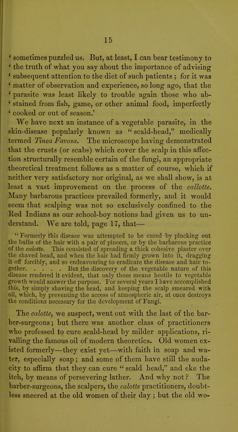 * sometimes puzzled us. But, at least, I can bear testimony to ' the truth of what you say about the importance of advising * subsequent attention to the diet of such patients ; for it was * matter of observation and experience, so long ago, that the ' parasite was least likely to trouble again those who ab- ' stained from fish, game, or other animal food, imperfectly * cooked or out of season.' We have next an instance of a vegetable parasite, in the skin-disease popularly known as  scald-head, medically termed Tinea Favosa. The microscope having demonstrated that the crusts (or scabs) which cover the scalp in this affec- tion structurally resemble certain of the fungi, an appropriate theoretical treatment follows as a matter of course, which if neither very satisfactory nor original, as we shall show, is at least a vast improvement on the process of the callotte. Many barbarous practices prevailed formerly, and it would seem that scalping was not so exclusively confined to the Red Indians as our school-boy notions had given us to un- derstand. We are told, page 17, that—  Fonnerly this disease was attempted to be cured by plucking out the bulbs of the hair with a pair of pincers, or by the barbarous practice of tlie calotte. This consisted of spreading a thick cohesive plaster over the shaved head, and when the hair had firmly grown into it, dragging it off forcibly, and so endeavouring to eradicate the disease and hair to- gether But the discovery of the vegetable nature of this disease rendered it evident, that only those means hostile to vegetable gi'owth would answer the pui-pose. For several years I have accomplished this, by simply shaving the head, and keeping the scalp smeared with oil, which, by preventing the access of atmospheric air, at once destroys the conditions necessary for the development of Fungi. The calotte, we suspect, went out with the last of the bar- ber-surgeons ; but there was another class of practitioners who professed to cure scald-head by milder applications, ri- valling the famous oil of modern theoretics. Old women ex- isted formerly—they exist yet—with faith in soap and wa- ter, especially soap; and some of them have still the auda- city to affirm that they can cure  scald head, and eke the itch, by means of persevering lather. And why not ? The barber-surgeons, the scalpers, the calotte practitioners, doubt- less sneered at the old women of their day ; but the old wo-