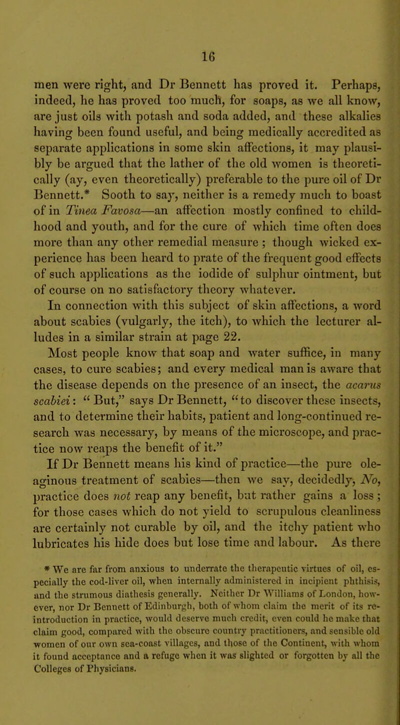 men were right, and Dr Bennett has proved it. Perhaps, indeed, he has proved too much, for soaps, as we all know, are just oils with potash and soda added, and these alkalies having been found useful, and being medically accredited as separate applications in some skin affections, it may plausi- bly be argued that the lather of the old women is theoreti- cally (ay, even theoretically) preferable to the pure oil of Dr Bennett.* Sooth to say, neither is a remedy much to boast of in Tinea Favosa—an affection mostly confined to child- hood and youth, and for the cure of which time often does more than any other remedial measui*e ; though wicked ex- perience has been heard to prate of the frequent good effects of such applications as the iodide of sulphur ointment, but of course on no satisfactoiy theory whatever. In connection with this subject of skin affections, a word about scabies (vulgarly, the itch), to which the lecturer al- ludes in a similar strain at page 22. Most people know that soap and water suffice, in many cases, to cure scabies; and every medical man is aware that the disease depends on the presence of an insect, the acarus scabiei:  But, says Dr Bennett,  to discover these insects, and to determine their habits, patient and long-continued re- search was necessary, by means of the mici'oscope, and pi-ac- tice now reaps the benefit of it. If Dr Bennett means his kind of practice—the pure ole- aginous treatment of scabies—then we say, decidedly. No, practice does not reap any benefit, but rather gains a loss ; for those cases which do not yield to scrupulous cleanliness are certainly not curable by oil, and the itcliy patient who lubricates his hide does but lose time and labour. As there * We are far from anxious to underrate the tlierapeutic virtues of oil, es- pecially the cod-liver oil, when internally administered in incipient phthisis, and the strumous diathesis generally. Neither Dr Williams of London, how- ever, nor Dr Bennett of Edinburgh, both of whom claim the merit of its rc- introduction in practice, would deserve much credit, even could he make that claim good, compared with the obscure country practitioners, and sensible old women of our own sea-coast villages, and those of the Continent, with whom it found acceptance and a refuge when it was slighted or forgotten by all the Colleges of Physicians.