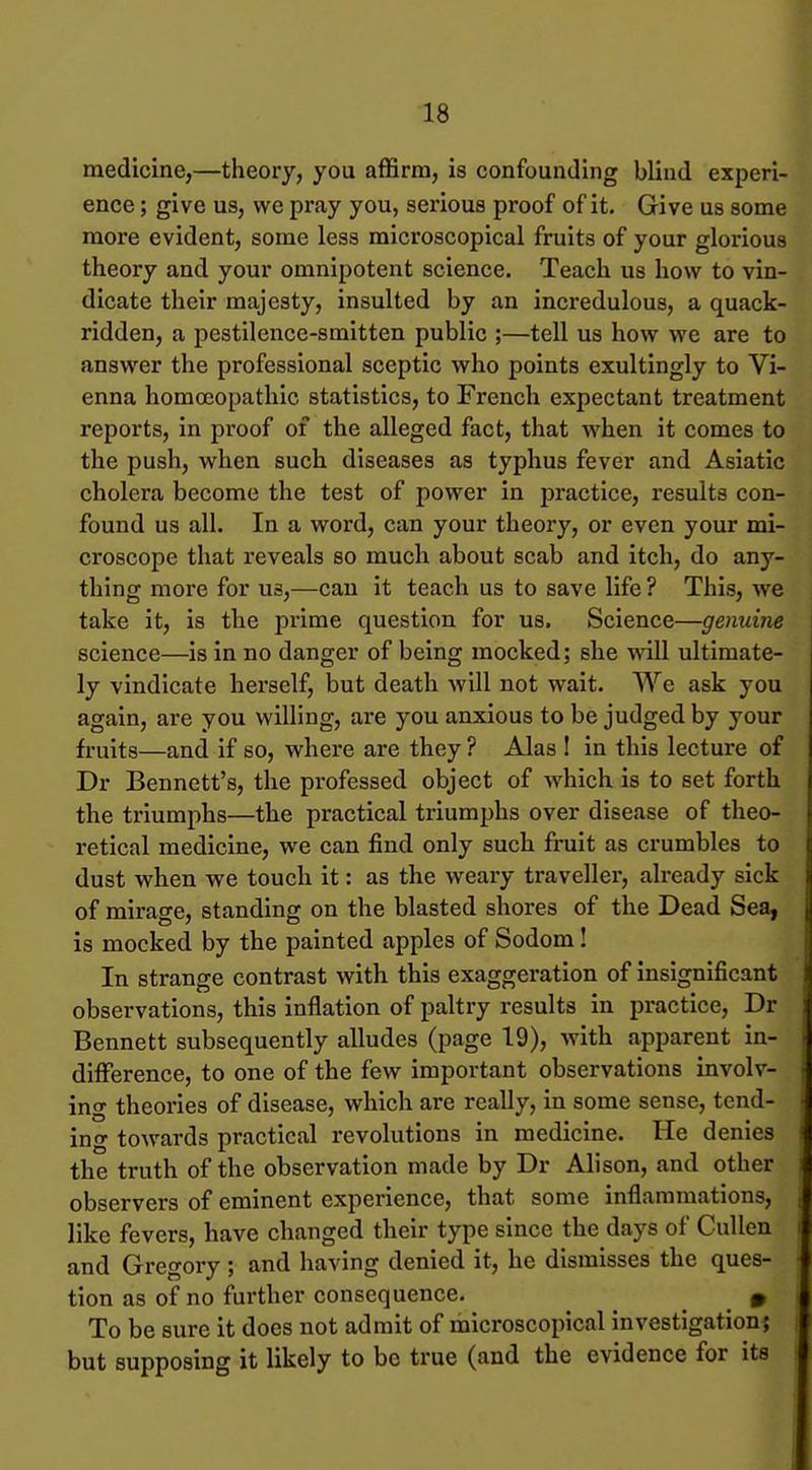 medicine,—theory, you affirm, is confounding blind experi- ence ; give us, we pray you, serious proof of it. Give us some more evident, some less microscopical fruits of your glorious theory and your omnipotent science. Teach us how to vin- dicate their majesty, insulted by an incredulous, a quack- ridden, a pestilence-smitten public ;—tell us how we are to answer the professional sceptic who points exultingly to Vi- enna homoeopathic statistics, to French expectant treatment reports, in proof of the alleged fact, that when it comes to the push, when such, diseases as typhus fever and Asiatic cholera become the test of power in practice, results con- found us all. In a word, can your theory, or even your mi- croscope that reveals so much about scab and itch, do any- thing more for us,—can it teach us to save life ? This, we take it, is the prime question for us. Science—genuine science—is in no danger of being mocked; she will ultimate- ly vindicate herself, but death will not wait. We ask you again, are you willing, are you anxious to be judged by your fruits—and if so, where are they ? Alas 1 in this lecture of Dr Bennett's, the professed object of which is to set forth the triumphs—the practical triumphs over disease of theo- retical medicine, we can find only such fruit as crumbles to dust when we touch it: as the weary traveller, already sick of mirage, standing on the blasted shores of the Dead Sea, is mocked by the painted apples of Sodom! In strange contrast with this exaggeration of insignificant observations, this inflation of paltry results in practice, Dr Bennett subsequently alludes (page 19), with apparent in- difference, to one of the few important observations involv- ing theories of disease, which are really, in some sense, tend- ing towards practical revolutions in medicine. He denies the truth of the observation made by Dr Alison, and other observers of eminent experience, that some inflammations, like fevers, have changed their type since the days of CuUen and Gregory; and having denied it, he dismisses the ques- tion as of no further consequence. » To be sure it does not admit of microscopical investigation; but supposing it likely to be true (and the evidence for its