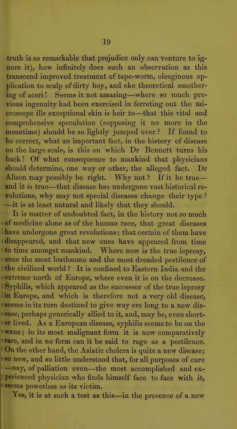 truth is so remarkable that prejudice only can venture to ig- nore it), how infinitely does such an observation as this transcend improved treatment of tape-worm, oleaginous ap- plication to scalp of dirty boy, and eke theoretical smother- ing of aceri! Seems it not amazing—where so much pre- vious ingenuity had been exercised in ferreting out the mi- croscope ills exceptional skin is heir to—that this vital and compi'ehensive speculation (supposing it no more in the meantime) should be so lightly jumped over ? If found to be correct, what an important fact, in the history of disease on the large scale, is this on which Dr Bennett turns his back! Of what consequence to mankind that physicians should determine, one way or other, the alleged fact. Dr Alison may possibly be right. Why not ? If it be true— and it is true—that disease has undergone vast historical re- volutions, why may not special diseases change their type ? it is at least natural and likely that they should. It is matter of undoubted fact, in the history not so much I of medicine alone as of the human race, that great diseases I have undergone great revolutions; that certain of them have < disappeared, and that new ones have appeared from time I to time amongst mankind. Where now is the true leprosy, I once the most loathsome and the most dreaded pestilence of I the civilized world ? It is confined to Eastern India and the «extreme north of Europe, where even it is on the decrease.  Syphilis, which appeared as the successor of the true leprosy i in Europe, and which is therefore not a very old disease, ; seems in its turn destined to give way ere long to a new dis- (ease, perhaps generically allied to it, and, may be, even short- i er lived. As a European disease, syphilis seems to be on the ' wane; in its most malignant form it is now comparatively r rare, and in no form can it be said to rage as a pestilence. ' On the other hand, the Asiatic cholera is quite a new disease; * 80 new, and so little understood that, for all purposes of cure —nay, of palliation even—the most accomplished and ex- perienced physician who finds himself face to face with it, seems powerless as its victim. Yes, it is at such a test as this—in the presence of a new