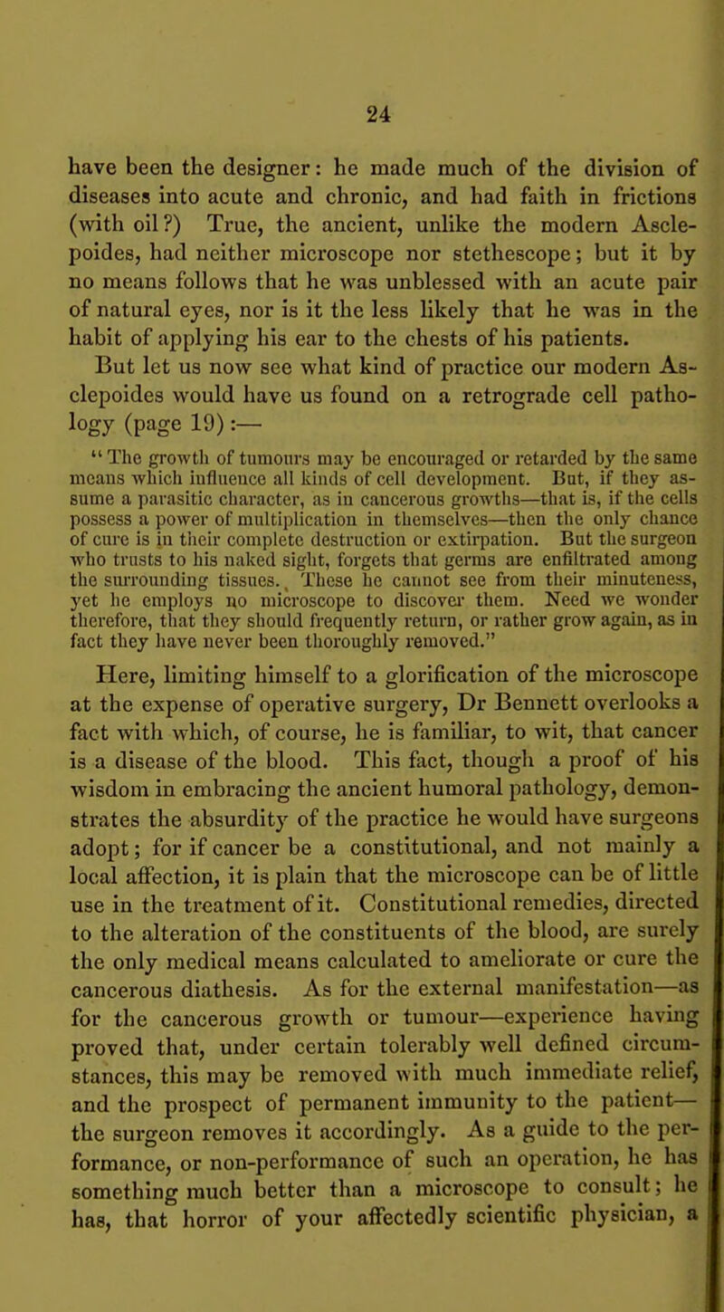 have been the designer: he made much of the division of diseases into acute and chronic, and had faith in frictions (with oil?) True, the ancient, unHke the modern Ascle- poides, had neither microscope nor stethescope; but it by no means follows that he was unblessed with an acute pair of natural eyes, nor is it the less likely that he was in the habit of applying his ear to the chests of his patients. But let us now see what kind of practice our modern As- clepoides would have us found on a retrograde cell patho- logy (page 19) :—  The growth of tumours may be encouraged or retarded by the same means which iuflueuce all kinds of cell development. Bat, if they as- sume a parasitic character, as in cancerous growths—that is, if the cells possess a power of multiplication in themselves—then the only chance of cure is in their complete destruction or extii-pation. But the surgeon who trusts to his naked sight, forgets that germs are enfiltrated among the siuTOunding tissues. _ These he cannot see from their minuteness, yet he employs no microscope to discovei them. Need we wonder therefore, that they should frequently return, or rather grow again, as in fact they have never been thoroughly removed. Here, limiting himself to a glorification of the microscope at the expense of operative surgery, Dr Bennett overlooks a fact with which, of course, he is familiar, to wit, that cancer is a disease of the blood. This fact, though a proof of his wisdom in embracing the ancient humoral pathology, demon- strates the absurdity of the practice he would have surgeons adopt; for if cancer be a constitutional, and not mainly a local affection, it is plain that the microscope can be of little use in the treatment of it. Constitutional remedies, directed to the alteration of the constituents of the blood, are surely the only medical means calculated to ameliorate or cure the cancerous diathesis. As for the external manifestation—as for the cancerous growth or tumour—experience having proved that, under certain tolerably well defined circum- stances, this may be removed with much immediate relief, and the prospect of permanent immunity to the patient— the surgeon removes it accordingly. As a guide to the per- formance, or non-performance of such an operation, he has something much better than a microscope to consult; he has, that horror of your aflfectedly scientific physician, a