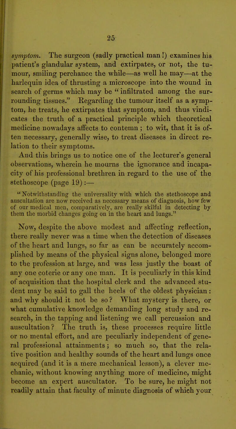 sympto}}i. The surgeon (sadly practical man!) examines his patient's glandular system, and extirpates, or not, the tu- mour, smiling perchance the while—as well he may—at the harlequin idea of thrusting a microscope into the wound in search of germs which may be infiltrated among the sur- rounding tissues. Regarding the tumour itself as a symp- tom, he treats, he extirpates that symptom, and thus vindi- cates the truth of a practical principle which theoretical medicine nowadays affects to contemn; to wit, that it is of- ten necessary, generally wise, to treat diseases in direct re- lation to their symptoms. And this brings us to notice one of the lecturer's general observations, wherein he mourns the ignorance and incapa- city of his professional brethren in regard to the use of the stethoscope (page 19) :— l^otwitlistanding the universality with which the stethoscope and auscultation are now received as necessary means of diagnosis, how few of our medical men, comparatively, are really skilful in detecting by them the morbid changes going on in the heart and lungs. Now, despite the above modest and affecting reflection, there really never was a time when the detection of diseases of the heart and lungs, so far as can be accurately accom- plished by means of the physical signs alone, belonged more to the profession at large, and was less justly the boast of any one coterie or any one man. It is peculiarly in this kind of acquisition that the hospital clerk and the advanced stu- dent may be said to gall the heels of the oldest physician: and why should it not be so ? What mystery is there, or what cumulative knowledge demanding long study and re- search, in the tapping and listening we call percussion and auscultation ? The truth is, these processes require little or no mental effort, and are peculiarly independent of gene- ral professional attainments; so much so, that the rela- tive position and healthy sounds of the heart and lungs once acquired (and it is a mere mechanical lesson), a clever me- chanic, without knowing anything more of medicine, might become an expert auscultator. To be sure, he might not readily attain that faculty of minute diagnosis of which your