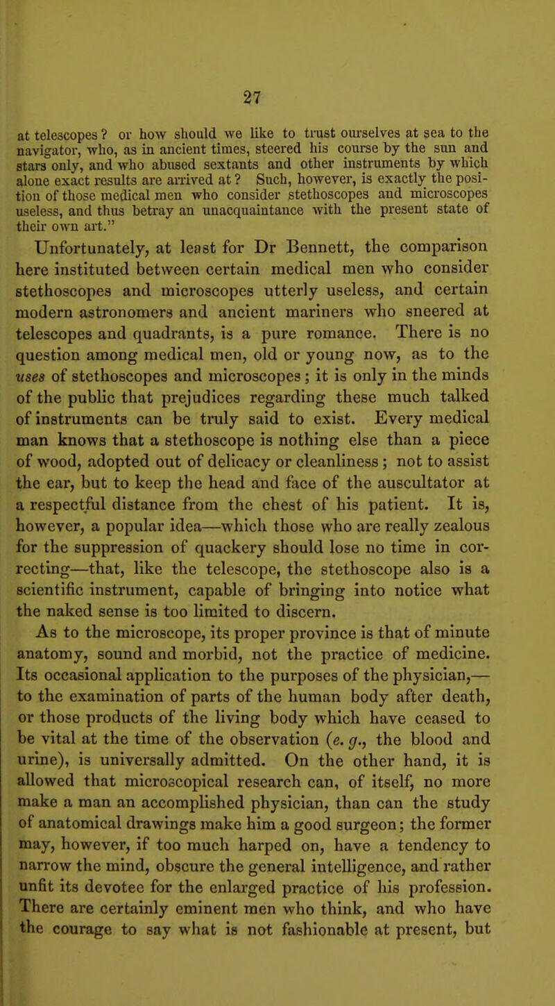at telescopes ? or how should we like to trust oui-selves at sea to the navigator, who, as in ancient times, steered his course by the sun and stars only, and who abnsed sextants and other instruments by which alone exact results are anived at ? Such, however, is exactly the posi- tion of those medical men who consider stethoscopes and microscopes useless, and thus betray an unacquaintance with the present state of then- own art. Unfortunately, at least for Dr Bennett, the comparison here instituted between certain medical men who consider stethoscopes and microscopes utterly useless, and certain modern astronomers and ancient mariners who sneered at telescopes and quadrants, is a pure romance. There is no question among medical men, old or young now, as to the uses of stethoscopes and microscopes; it is only in the minds of the public that prejudices regarding these much talked of instruments can be truly said to exist. Every medical man knows that a stethoscope is nothing else than a piece of wood, adopted out of delicacy or cleanliness ; not to assist the ear, but to keep the head and face of the auscultator at a respectful distance from the chest of his patient. It is, however, a popular idea—which those who are really zealous for the suppression of quackery should lose no time in cor- recting—that, like the telescope, the stethoscope also is a scientific instrument, capable of bringing into notice what the naked sense is too limited to discern. As to the microscope, its proper province is that of minute anatomy, sound and morbid, not the practice of medicine. Its occasional application to the purposes of the physician,— to the examination of parts of the human body after death, or those products of the living body which have ceased to be vital at the time of the observation (e. g., the blood and urine), is universally admitted. On the other hand, it is allowed that microscopical research can, of itself, no more make a man an accomplished physician, than can the study of anatomical drawings make him a good surgeon; the former may, however, if too much harped on, have a tendency to narrow the mind, obscure the general intelligence, and rather unfit its devotee for the enlarged practice of his profession. There are certainly eminent men who think, and who have the courage to say what is not fashionable at present, but