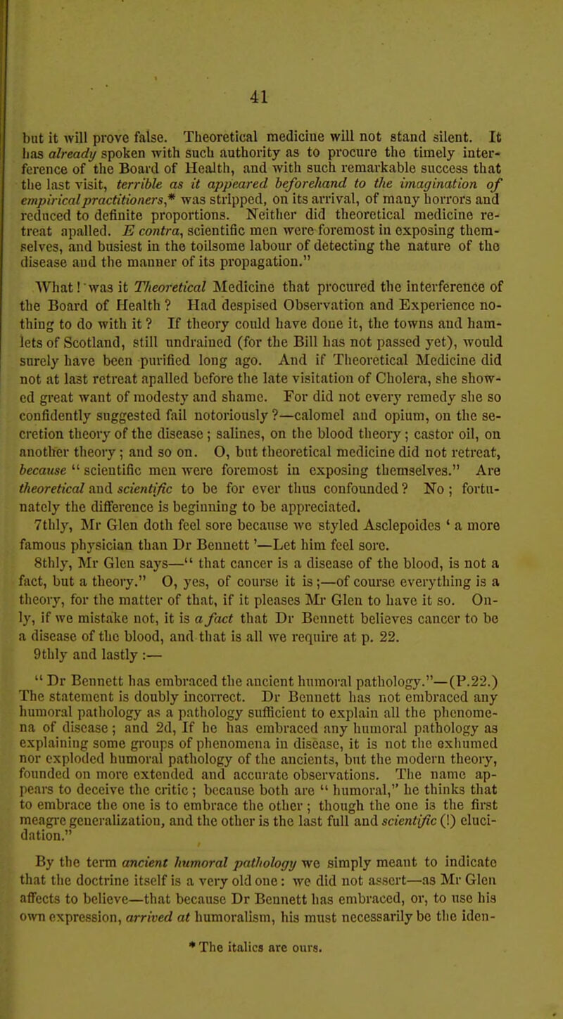 but it will prove false. Theoretical medicine will not stand silent. It lias already spoken with such authority as to procure the timely inter- ference of the Board of Health, and with such remarkable success that the last visit, terrible as it appeared beforehand to the imagination of empirical practitioners * was stripped, on its arrival, of many horrors and reduced to definite proportions. Neither did theoretical medicine re- treat apalled. E contra, scientific men were foremost in exposing them- selves, and busiest in the toilsome labour of detecting the nature of the disease and the manner of its propagation. What .'was it Theoretical Medicine that procured the interference of the Board of Health ? Had despised Observation and Experience no- thing to do with it ? If theory could have doue it, the towns and ham- lets of Scotland, still undraincd (for the Bill has not passed yet), would surely have been purified long ago. And if Theoretical Medicine did not at last retreat apalled before the late visitation of Cholera, she show- ed great want of modesty and shame. For did not every remedy she so confidently suggested fail notoriously?—calomel and opium, on the se- cretion theory of the disease ; salines, on the blood theory; castor oil, on another theory; and so on. O, but theoretical medicine did not retreat, because  scientific men were foremost in exposing themselves. Are theoretical and scientific to be for ever thus confounded ? No ; fortu- nately the difference is beginning to be appreciated. 7thly, Mr Glen doth feel sore because we styled Asclepoides ' a more famous physician than Dr Bennett'—Let him feel sore. 8thly, Mr Glen says— that cancer is a disease of the blood, is not a fact, but a theory. O, yes, of course it is;—of coui'so everything is a theory, for the matter of that, if it pleases Mi* Glen to have it so. On- ly, if we mistake not, it is a fact that Dr Bennett believes cancer to be a disease of the blood, and that is all we require at p. 22. 9thly and lastly :—  Dr Bennett has embraced the ancient humoral pathology.—(P.22.) The statement is doubly incoirect. Dr Bennett has not embraced any humoral pathology as a pathology suflicient to explain all the phenome- na of disease ; and 2d, If he has embraced any humoral pathology as explaining some groups of phenomena in disease, it is not the exhumed nor exploded humoral pathology of the ancients, but the modern theory, founded on more extended and accurate observations. The name ap- pears to deceive the critic; because both are  humoral, he thinks that to embrace the one is to embrace the other ; though the one is the first meagi-e generalization, and the other is the last full and scientific (!) eluci- dation. By the term ancient humoral pathology we simply meant to indicate that the doctrine itself is a very old one: we did not assert—as Mr Glen affects to believe—that because Dr Bennett has embraced, or, to use his own expression, arrived at humoralism, his must necessarily be the Ideu-
