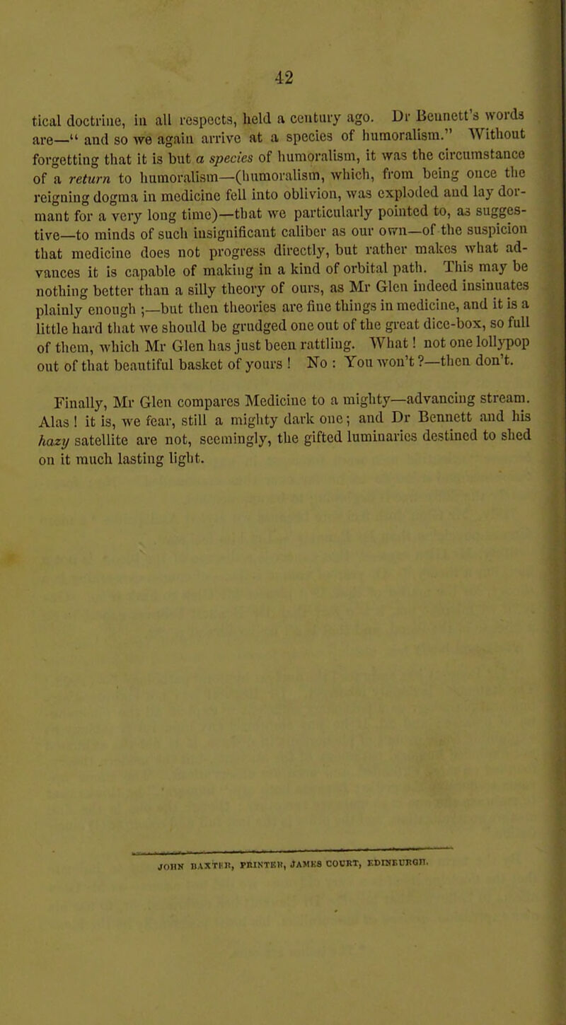 tical doctrine, in all respects, held a century ago. Dr Bennett's words are— and so we again arrive at a species of humoralism. Without forgetting that it is but a species of humoralism, it was the circumstance of a return to humoralism—(humoralism, which, from being once tlie reigning dogma in medicine fell into oblivion, was exploded and lay dor- mant for a very long time)—that we particularly pointed to, as sugges- tive—to minds of such insignificant caliber as om- own—of the suspicion that medicine does not progress directly, but rather makes what ad- vances it is capable of making in a kind of orbital path. This may be nothing better than a silly theory of ours, as Mr Glen indeed insinuates plainly enough ;—but then theories are fine things in medicine, and it is a little hard that we should be grudged one out of the great dice-box, so full of them, which Mr Glen has just been rattling. What! not one lolljTop out of that beautiful basket of yours ! No : You won't ?—then don't. Finally, Mr Glen compares Medicine to a mighty—advancing stream. Alas ! it is, we fear, still a mighty dark one; and Dr Bennett and his hazy satellite are not, seemingly, the gifted luminaries destined to shed on it much lasting light. JOHK DAXTKB, WIINTEH, JAMKS COURT, F.DniEUBQIl.