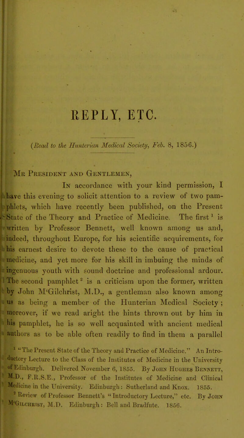 REPLY, ETC. {Read to Vie Huiiterian Medical Society, Feb. 8, 1856.) Mr President and Gentlemen, In accordance with your kind permission, I have this evening to solicit attention to a review of two pam- hlets, which have recently been published, on the Present [ate of the Theory and Practice of Medicine. The first' is Aritten by Professor Bennett, well known among us and, ' indeed, throughout Europe, for his scientific acquirements, for liis earnest desire to devote these to the cause of practical medicine, and yet more for his skill in imbuing the minds of ingenuous youth with sound doctrine and professional ardour, j 1 The second pamphlet ^ is a criticism upon the former, written I': by John M'Gilchrist, M.D., a gentleman also known among ■'; us as being a member of the Hunterian Medical Society ; I moreover, if we read aright the hints thrown out by him in ; I hia pamphlet, he is so well acquainted with ancient medical l» authors as to be able often readily to find in them a parallel ' Tlic Present State of the Tlieory and Practice of Medicine. An Intro- •luctory Lecture to the Class of the Institutes of Medicine in the University Edinburgh. Delivered November 6, 1855. By John Hughes Bennett, M.D., F.R.S.E., Professor of the Institutes of Medicine and Clinical Medicine in the University. Edinburgh : Sutherland and Knox. 1856. ■Review of Professor Bennett's  Introductory Lecture, etc. By John ^''Gilchrist, M.D. Edinburgh: Bell and Bradfute. 1856.