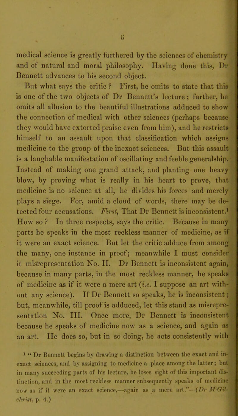 G medical science is greatly furthered by the sciences of chemistry sind of natural and moral philosophy. Having done this, Dr Bennett advances to his second object. But what says the critic ? First, he omits to state that this is one of the two objects of Dr Bennett's lecture ; further, he omits all allusion to the beautiful illustrations adduced to show the connection of medical with other sciences (perhaps because they would have extorted praise even from him), and he restricts himself to an assault upon that classification which assigns medicine to the group of the inexact sciences. But this assault is a laughable manifestation of oscillating and feeble generalship. Instead of making one grand attack, and planting one heavy blow, by proving what is really in his heart to prove, tliui medicine is no science at all, he divides his forces and merely plays a siege. For, amid a cloud of words, there may be de- tected four accusations. First, That Dr Bennett is inconsistent.' How so ? In three respects, says the critic. Because in many parts he speaks in the most reckless manner of medicine, as if it were an exact science. But let the critic adduce from among the many, one instance in proof; meanwhile I must consider it misrepresentation No. II. Dr Bennett is inconsistent again, because in many parts, in the most reckless manner, he speaks of medicine as if it were a mere art {i.e. I suppose an art with- out any science). If Dr Bennett so speaks, he is inconsistent; but, meanwhile, till proof is adduced, let this stand as misrepre- sentation No. III. Once more, Dr Bennett is inconsistent because he speaks of medicine now as a science, and again as an art. He does so, but in so doing, he acts consistently with 1  Dr Bennett begins by drawing a distinction between the exact and in- exact sciences, and by assigning to medicine a place among the latter; but in many succeeding parts of his lecture, he loses sight of this important dis- tinction, and in the most reckless manner subsequently speaks of medicine now as if it were an exact science,—again as n more art.—{Dr Af-Gil-