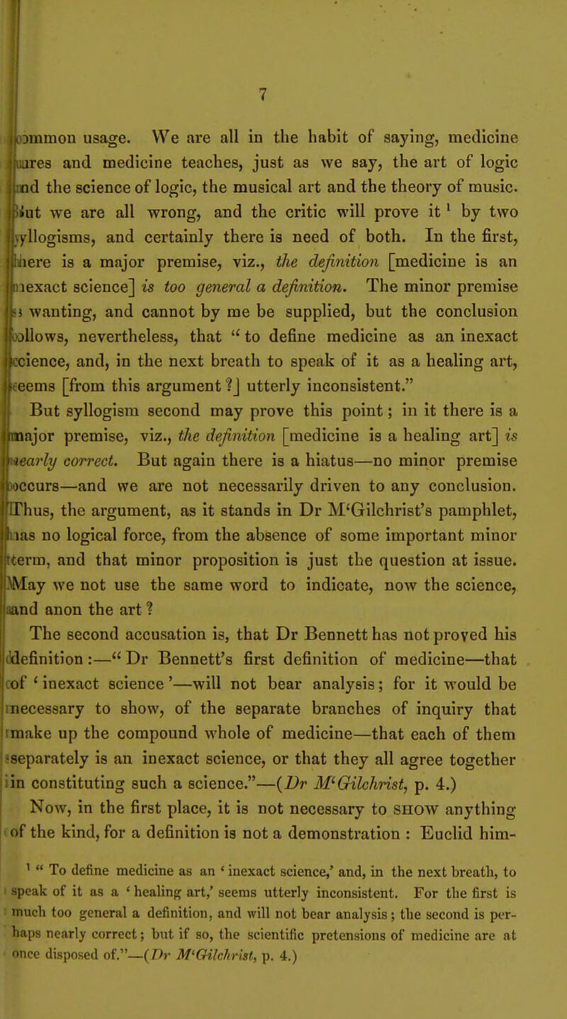 ires and medicine teaches, just as we say, the art of logic iid the science of logic, the musical art and the theory of music, iiit we are all wrong, and the critic will prove it' by two ..yllogisms, and certainly there is need of both. In the first, i.ijiere is a major premise, viz., the definition [medicine is an I lexact science] is too general a definition. The minor premise '-i wanting, and cannot by me be supplied, but the conclusion ollows, nevertheless, that  to define medicine as an inexact ifccience, and, in the next breath to speak of it as a healing art, ifi eems [from this argument utterly inconsistent. But syllogism second may prove this point; in it there is a iiajor premise, viz., the definition [medicine is a healing art] is irly correct. But again there is a hiatus—no minor premise iccurs—and we are not necessarily driven to any conclusion. Thus, the argument, as it stands in Dr M'Gilchrist's pamphlet, i;is no logical force, from the absence of some important minor (rm, and that minor proposition is just the question at issue. May we not use the same word to indicate, now the science, and anon the art ? The second accusation is, that Dr Bennett has not proved his definition :— Dr Bennett's first definition of medicine—that of ' inexact science '—will not bear analysis; for it would be necessary to show, of the separate branches of inquiry that imake up the compound whole of medicine—that each of them ^separately is an inexact science, or that they all agree together iin constituting such a science.—{Dr Al'Gilchrist, p. 4.) Now, in the first place, it is not necessary to show anything < of the kind, for a definition is not a demonstration : Euclid him- '  To define medicine as an ' inexact science,' and, in the next breath, to : speak of it as a ' healing art,' seems utterly inconsistent. For the first is : much too general a definition, and will not bear analysis; tbe second is per- haps nearly correct; but if so, the scientific pretensions of medicine are at once disposed of.—(/>r M'Gilchrist, p. 4.)