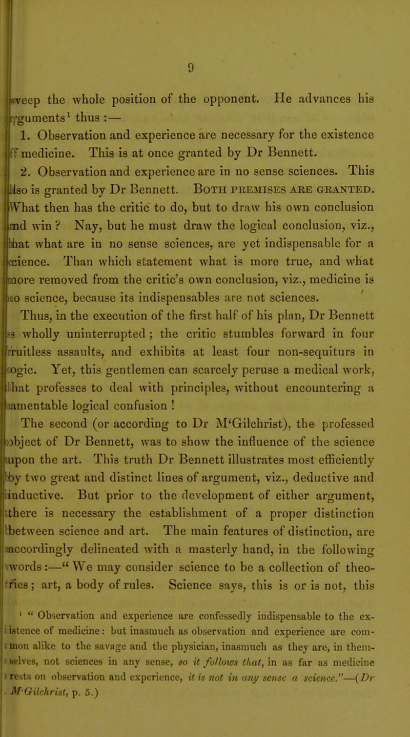 vcep the whole position of the opponent. He advances his •guments^ thus :— 1. Observation and experience are necessary for the existence medicine. This is at once granted by Dr Bennett. 12. Observation and experience are in no sense sciences. This Uso is granted by Dr Bennett. Both premises are granted. \'hat then has the critic to do, but to draw his own conclusion nd win ? Nay, but he must draw the logical conclusion, viz., hat what are in no sense sciences, are yet indispensable for a t cience. Than which statement what is more true, and what .lore removed from the critic's own conclusion, viz., medicine is lO science, because its indispensables are not sciences. ' Thus, in the execution of the first half of his plan, Dr Bennett - wholly uninterrupted ; the critic stumbles forward in four mitless assaults, and exhibits at least four non-sequiturs in iigic. Yet, this gentlemen can scarcely peruse a medical work, luit professes to deal with principles, without encountering a unentable logical confusion ! The second (or according to Dr M'Gilchrist), the professed )l)ject of Dr Bennett, was to show the influence of the science ipon the art. This truth Dr Bennett illustrates most efficiently two great and distinct lines of argument, viz., deductive and iiuluctive. But prior to the development of either argument, there is necessary the establishment of a proper distinction between science and art. The main features of distinction, are accordingly delineated with a masterly hand, in the following words:— We may consider science to be a collection of theo- ries ; art, a body of rules. Science says, this is or is not, this ' Observation and experience are confessedly indispensable to the ex- i-fi;ncc of medicine: but inasmuch as observation and experience are com- . .'Ill alike to the savage and the physician, inasmuch as they are, in theni- ; selves, not sciences in any sense, so it follows that, in as far as medicine tresis on observation and experience, it is not in anj/ seme a science.—(Dr ■ M-Qilchrist, p. 5.)