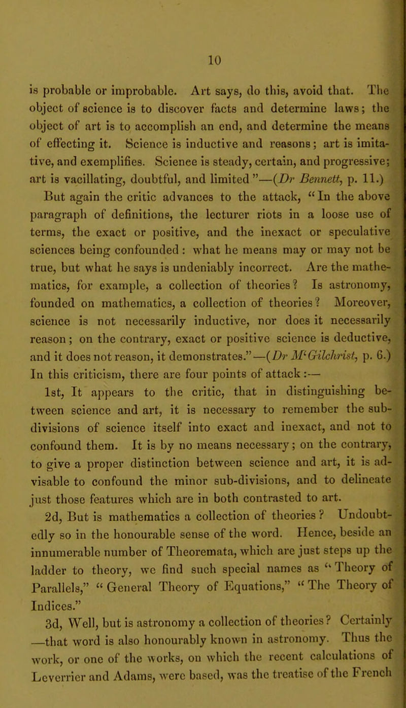 is probable or improbable. Art says, do this, avoid that. Tlie object of Bcience is to discover facts and determine laws; the object of art is to accomplish an end, and determine the means of effecting it. Science is inductive and reasons; art is imita- tive, and exemplifies. Science is steady, certain, and progressive; art is vacillating, doubtful, and limited —{Dr Bennett, p. 11.) But again the critic advances to the attack, In the above paragraph of definitions, the lecturer riots in a loose use of terms, the exact or positive, and the inexact or speculative sciences being confounded : what he means may or may not be true, but what he says is undeniably incorrect. Are the mathe- matics, for example, a collection of theories? Is astronomy, founded on mathematics, a collection of theories? Moreover, science is not necessarily inductive, nor does it necessarily reason; on the contrary, exact or positive science is deductive, and it does not reason, it demonstrates.—{Dr Gilchrist, p. 6.) In this criticism, there are four points of attack :— 1st, It appears to the critic, that in distinguishing be- tween science and art, it is necessary to remember the sub- divisions of science itself into exact and inexact, and not to confound them. It is by no means necessary; on the contrary, to give a proper distinction between science and art, it is ad- visable to confound the minor sub-divisions, and to delineate just those features which are in both contrasted to art. 2d, But is mathematics a collection of theories ? Undoubt- edly so in the honourable sense of the word. Hence, beside an innumerable number of Theoremata, which are just steps up the ladder to theory, wc find such special names as Theory of Parallels, General Theory of Equations, The Theory of Indices. 3d, Well, but is astronomy a collection of theories? Certainly that word is also honourably known in astronomy. Thus the work, or one of the works, on which the recent calculations of Leverricr and Adams, were based, was the treatise of the French