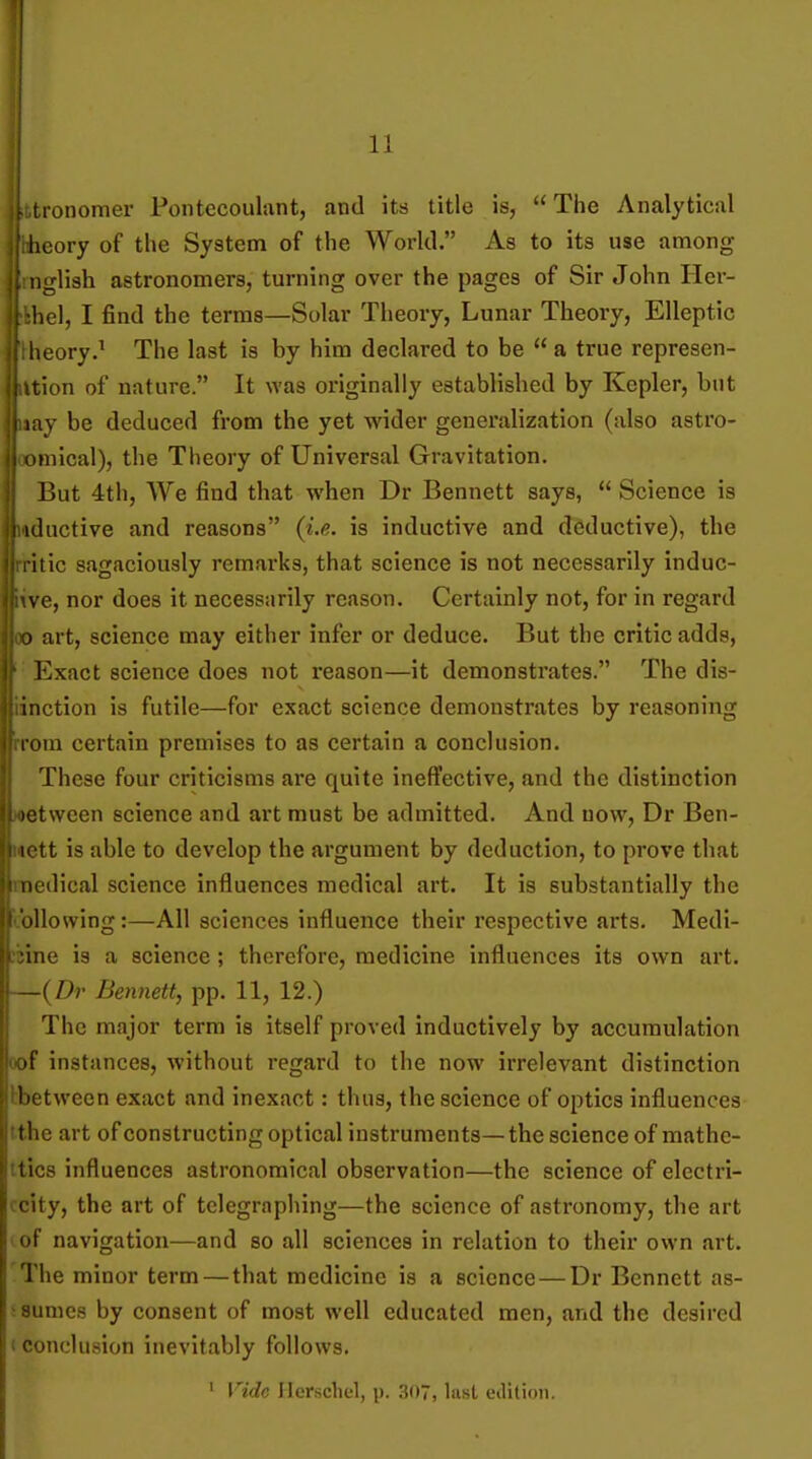 ■ lonomer Pontecoulant, and its title is,  The Analytical iicory of the System of the World. As to its use among Mglish astronomers, turning over the pages of Sir John Iler- hel, I find the terras—Solar Theory, Lunar Theory, Elleptic ;eory.^ The last is by him declared to be a true represen- cion of nature. It was originally established by Kepler, but nay be deduced from the yet wider generalization (also astro- inical), the Theory of Universal Gravitation. But 4th, We find that when Dr Bennett says,  Science is ! id active and reasons (i.e. is inductive and deductive), the itic sagaciously remarks, that science is not necessarily induc- \ e, nor does it necessarily reason. Certainly not, for in regard art, science may either infer or deduce. But the critic adds, Exact science does not reason—it demonstrates. The dis- inction is futile—for exact science demonstrates by reasoning Kim certain premises to as certain a conclusion. These four criticisms are quite ineffective, and the distinction )et\veen science and art must be admitted. And now, Dr Ben- ictt is able to develop the argument by deduction, to prove that nudical science influences medical art. It is substantially the allowing:—All sciences influence their respective arts. Medl- ine is a science; therefore, medicine influences its own art. [ Dr Bennett, pp. 11, 12.) The major term is itself proved inductively by accumulation f instances, without regard to the now irrelevant distinction lietvveen exact and inexact: thus, the science of optics influences the art of constructing optical instruments—the science of mathc- lics influences astronomical observation—the science of electri- I ity, the art of telegraphing—the science of astronomy, the art nt' navigation—and so all sciences in relation to their own art. The minor term — that medicine is a science — Dr Bennett as- ^ sumes by consent of most well educated men, and the desired c conclusion inevitably follows. ' Vide Herscliel, p. 307, last edition.