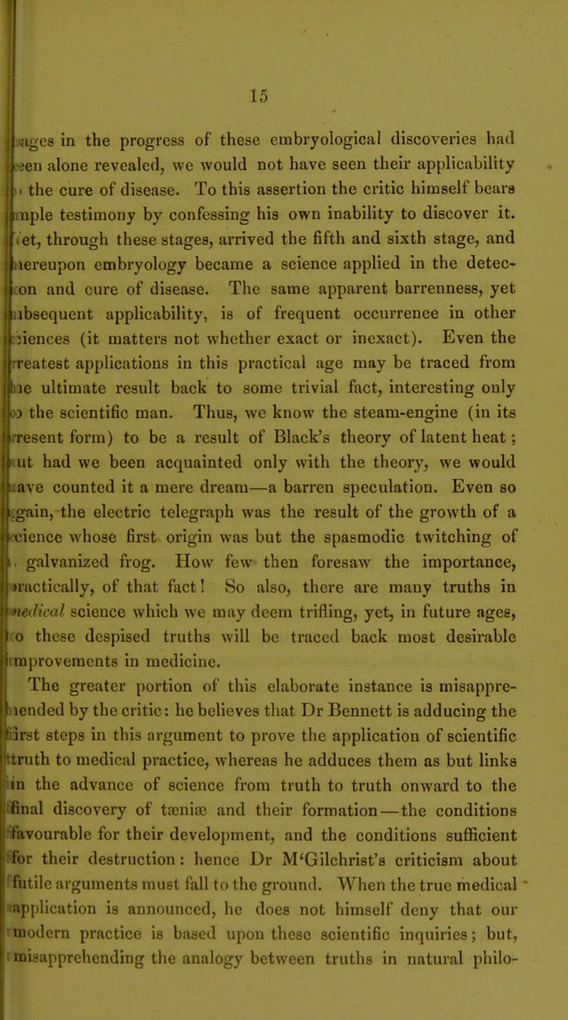 i'^c9 in the progress of these cmbryological discoveries had on alone revealed, we would not have seen their applicability the cure of disease. To this assertion the critic himself bears aple testimony by confessing his own inability to discover it. f et, through these stages, arrived the fifth and sixth stage, and ereupon embryology became a science applied in the detec- I on and cure of disease. The same apparent barrenness, yet bsequent applicability, is of frequent occurrence in other icnces (it matters not whether exact or inexact). Even the 1 catest applications in this practical age may be traced from le ultimate result back to some trivial fact, interesting only > the scientific man. Thus, we know the steam-engine (in its sent form) to be a result of Black's theory of latent heat: ut had we been acquainted only with the theory, we would ave counted it a mere dream—a barren speculation. Even so lin, the electric telegraph was the result of the growth of a ience whose first origin was but the spasmodic twitching of galvanized frog. How few then foresaw the importance, actically, of that fact! So also, there are many truths in Heal science which we may deem trifling, yet, in future ages, these despised truths will be traced back moat desirable provements in medicine. The greater portion of this elaborate instance is misappre- iided by the critic: he believes that Dr Bennett is adducing the irst steps in this argument to prove the application of scientific :nith to medical practice, whereas he adduces them as but links in the advance of science from truth to truth onward to the final discovery of tajnise and their formation — the conditions favourable for their development, and the conditions suflScient tor their destruction: hence Dr M'Gilchrist'a criticism about f utile arguments must fall to the ground. When the true medical • application is announced, he does not himself deny that our rnoodern practice is based upon these scientific inquiries; but, rmisapprehending the analogy between truths in natural philo-