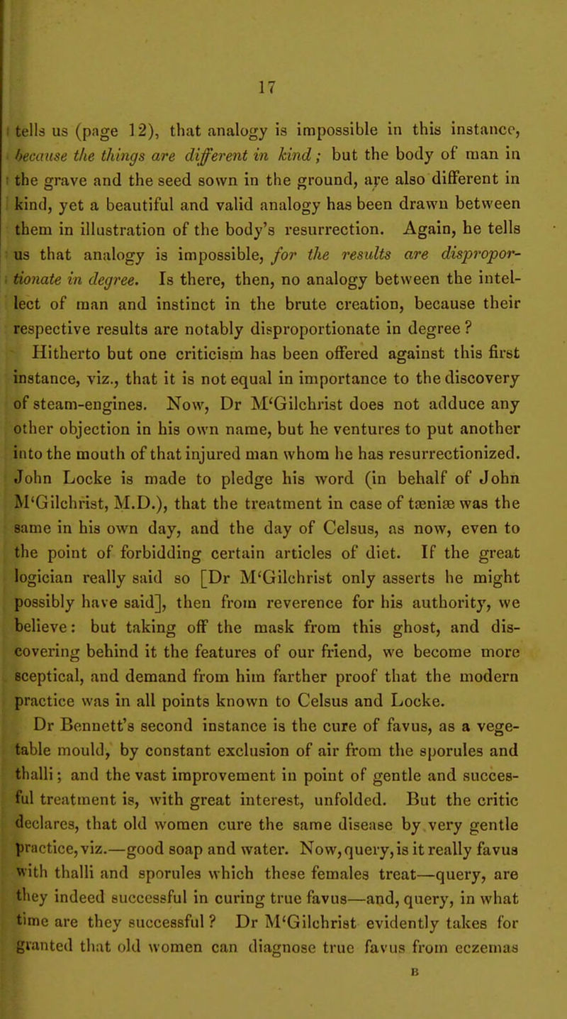 tells us (page 12), that analogy is impossible in this instance, because the things are different in kind; but the body of man in the grave and the seed sown in the ground, ape also different in kind, yet a beautiful and valid analogy has been drawn between them in illustration of the body's resurrection. Again, he tells us that analogy is impossible, for the results are dispropor- tionate in degree. Is there, then, no analogy between the intel- lect of man and instinct in the brute creation, because their respective results are notably disproportionate in degree ? Hitherto but one criticism has been offered against this first instance, viz., that it is not equal in importance to the discovery of steam-engines. Now, Dr M'Gilchrist does not adduce any other objection in his own name, but he ventures to put another into the mouth of that injured man whom he has resurrectionized. John Locke is made to pledge his word (in behalf of John M'Gilchrist, M.D.), that the treatment in case of ttenise was the same in his own day, and the day of Celsus, as now, even to the point of forbidding certain articles of diet. If the great logician really said so [Dr M'Gilchrist only asserts he might possibly have said], then from reverence for his authority, we believe: but taking off the mask from this ghost, and dis- covering behind it the features of our friend, we become more sceptical, and demand from him farther proof that the modern practice was in all points known to Celsus and Locke. Dr Bennett's second instance is the cure of favus, as a vege- table mould, by constant exclusion of air from the sporules and thalli; and the vast improvement in point of gentle and succes- ful treatment is, with great interest, unfolded. But the critic declares, that old women cure the same disease by very gentle practice, viz.—good soap and water. Now, query,is it really favus with thalli and sporules which these females treat—query, are they indeed successful in curing true favus—and, query, in what time are they successful? Dr M'Gilchrist evidently takes for gianted that old women can diagnose true favus from eczemas B