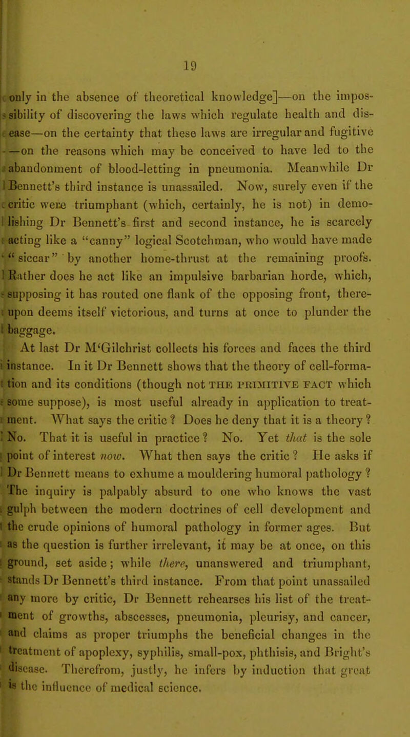 |l only in the absence of theoretical knowledge]—on the impos- i* sibility of discovering the hiws which regulate health and dis- itcase—on the certainty that these laws are irregular and fugitive —on the reasons which may be conceived to have led to the a abandonment of blood-letting in pneumonia. Meanwhile Dr 1 Bennett's third instance is unassailed. Now, surely even if the u critic were triumphant (which, certainly, he is not) in demo- I lishing Dr Bennett's first and second instance, he is scarcely acting like a canny logical Scotchman, who would have made siccar by another home-thrust at the remaining proofs. 1 Rather does he act like an impulsive barbarian horde, which, ! supposing it has routed one flank of the opposing front, there- t upon deems itself victorious, and turns at once to plunder the i baggage. At last Dr M'Gilchrist collects his forces and faces the third : instance. In it Dr Bennett shows that the theory of cell-forma- t tion and its conditions (though not the pkimitive fact which i some suppose), is most useful already in application to treat- I inent. What says the critic ? Does he deny that it is a theory ? ' No. That it is useful in practice ? No. Yet that is the sole ! point of interest noio. What then says the critic ? He asks if i Dr Bennett means to exhume a mouldering humoral pathology ? The inquiry is palpably absurd to one who knows the vast i gulph between the modern doctrines of cell development and 1 the crude opinions of humoral pathology in former ages. But ! as the question is further irrelevant, it may be at once, on this ! ground, set aside; while there, unanswered and triumphant, ■ stands Dr Bennett's third instance. From that point unassailed ' any more by critic, Dr Bennett rehearses his list of the treat- I ment of growths, abscesses, pneumonia, pleurisy, and cancer, and claims as proper triumphs the beneficial changes in the ' treatment of apoplexy, syphilis, small-pox, phthisis, and Bright's ■ disease. Tiicrcfrom, justly, he infers by induction that groat ' w the influence of medical science.