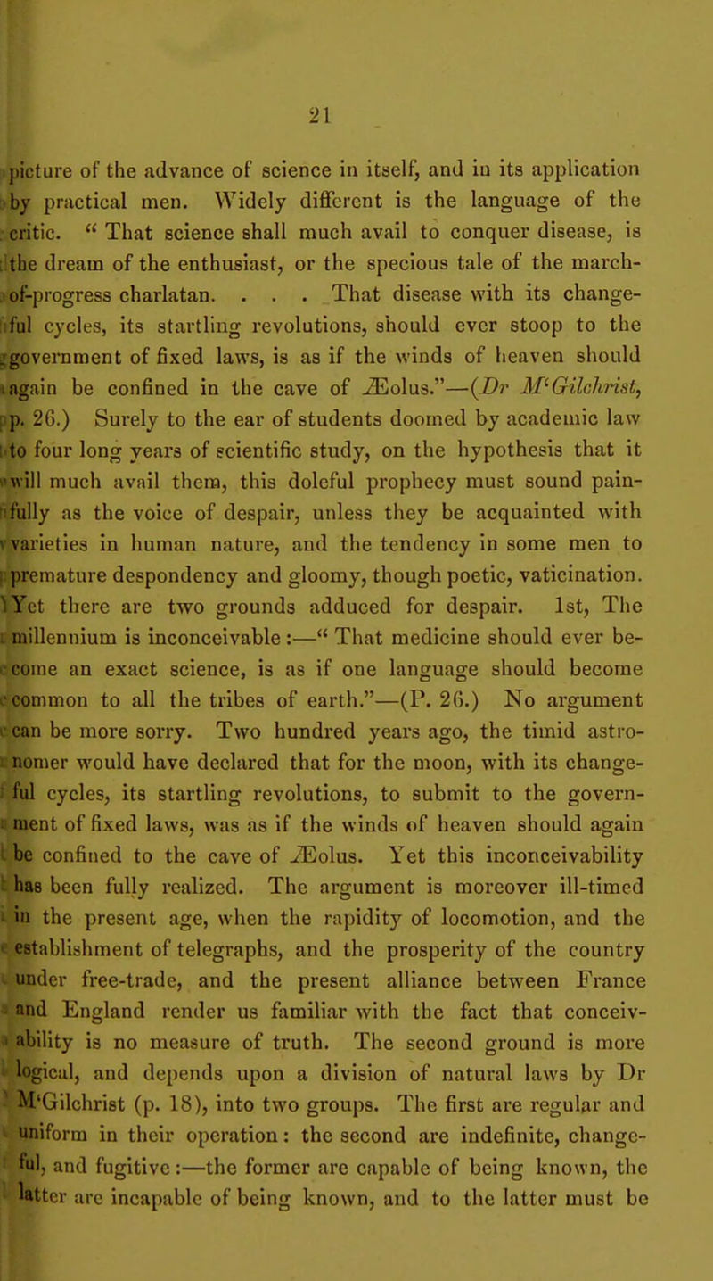 ■ picture of the advance of science in itself, and in its application :>by practical men. Widely different is the language of the . critic.  That science shall much avail to conquer disease, is lithe dream of the enthusiast, or the specious tale of the march- .) of-progress charlatan. . . . That disease with its change- liful cycles, its startling revolutions, should ever stoop to the ^government of fixed laws, is as if the winds of heaven should I again be confined in the cave of >33olus.—{Dr M^Gilchrist, pp. 26.) Surely to the ear of students doomed by academic law I'to four long years of scientific study, on the hypothesis that it wwill much avail them, this doleful prophecy must sound pain- !ifully as the voice of despair, unless they be acquainted with vvarieties in human nature, and the tendency in some men to |:premature despondency and gloomy, though poetic, vaticination. ^Yet there are two grounds adduced for despair. 1st, The L millennium is inconceivable :— That medicine should ever be- i-come an exact science, is as if one language should become i common to all the tribes of earth.—(P. 26.) No argument ccan be more sorry. Two hundred years ago, the timid astro- Knonier would have declared that for the moon, with its change- ; ful cycles, its startling revolutions, to submit to the govern- r. nient of fixed laws, was as if the winds of heaven should again I be confined to the cave of -ZEolus. Yet this inconceivability ^ has been fully realized. The argument is moreover ill-timed 1 in the present age, when the rapidity of locomotion, and the « establishment of telegraphs, and the prosperity of the country I. under free-trade, and the present alliance between France ■i and England render us familiar with the fact that conceiv- « abil ity is no measure of truth. The second ground is more ■ logical, and depends upon a division of natural laws by Dr ■ M'Gilchrist (p. 18), into two groups. The first are regular and uniform in their operation: the second are indefinite, change- ful, and fugitive:—the former are capable of being known, the latter arc incapable of being known, and to the latter must be