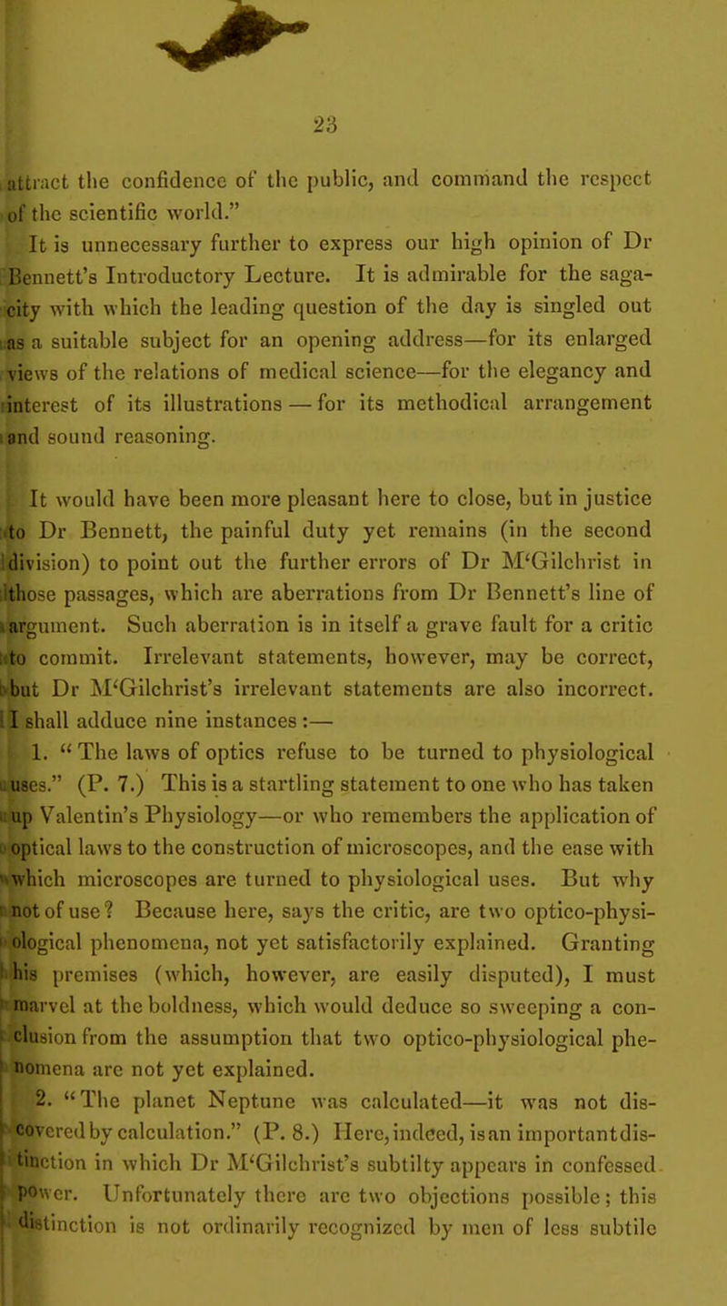 umact the confidence of the public, and command the respect of the scientific world. It is unnecessary further to express our high opinion of Dr -Bennett's Introductory Lecture. It is admirable for the saga- city with which the leading question of the day is singled out uas a suitable subject for an opening address—for its enlarged I views of the relations of medical science—for the elegancy and linterest of its illustrations — for its methodical arrangement land sound reasoning. It would have been more pleasant here to close, but in justice ;(to Dr Bennett, the painful duty yet remains (in the second J division) to point out the further errors of Dr M'Gilchrist in [Ithose passages, which are aberrations from Dr Bennett's line of i argument. Such aberration is in itself a grave fault for a critic ttto commit. Irrelevant statements, however, may be correct, bbut Dr M'Gilchrist's irrelevant statements are also incorrect. II shall adduce nine instances :— 1. The laws of optics refuse to be turned to physiological liuses. (P. 7.) This is a startling statement to one who has taken uup Valentin's Physiology—or who remembers the application of D optical laws to the construction of microscopes, and the ease with «vwhich microscopes are turned to physiological uses. But why I not of use? Because here, says the critic, are two optico-physi- I ological phenomena, not yet satisfactorily explained. Granting I his premises (which, however, are easily disputed), I must >' marvel at the boldness, which would deduce so sweeping a con- ' elusion from the assumption that two optico-physiological phe- ^ nomena are not yet explained. 2. The planet Neptune was calculated—it was not dis- ^ covered by calculation. (P. 8.) Here, indeed, is an importantdis- ■otion in which Dr M'Gilchrist's subtilty appears in confessed. i'Ower. Unfortunately there are two objections possible; this ''i^tinction is not ordinarily recognized by men of less subtile