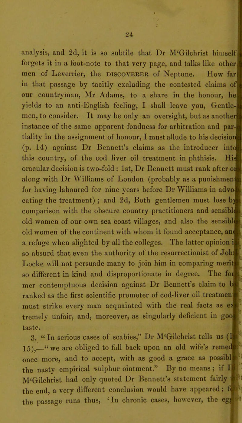 analysis, and 2d, it is so subtile that Dr M'Gilchrist himself forgets it in a foot-note to that very page, and talks like other men of Leverrier, the discoverer of Neptune. How far in that passage by tacitly excluding the contested claims o our countryman, Mr Adams, to a share in the honour, he yields to an anti-English feeling, I shall leave you. Gentle- men, to consider. It may be only an oversight, but as anothe instance of the same apparent fondness for arbitration and par tiality in the assignment of honour, I must allude to his decisio (p. 14) against Dr Bennett's claims as the introducer int this country, of the cod liver oil treatment in phthisis. H oracular decision is two-fold : Ist, Dr Bennett must rank after o along with Dr Williams of London (probably as a punishmen for having laboured for nine years before Dr Williams in adv eating the treatment) ; and 2d, Both gentlemen must lose b comparison with the obscure country practitioners and sensibl old women of our own sea coast villages, and also the sensibl old women of the continent with whom it found acceptance, an a refuge when slighted by all the colleges. The latter opinion so absurd that even the authority of the resurrectionist of Job Locke will not persuade many to join him in comparing nieri so different in kind and disproportionate in degree. The foi mer contemptuous decision against Dr Bennett's claim to b ranked as the first scientific promoter of cod-liver oil treatmenj must strike every man acquainted with the real facts as ea treraely unfiair, and, moreover, as singularly deficient in gooj taste. I 3. In serious cases of scabies, Dr M'Gilchrist tells us (Ij 15)j—we are obliged to fall back upon an old wife's remed once more, and to accept, with as good a grace as possibll the nasty empirical -sulphur ointment. By no means ; if 11 M'Gilchrist had only quoted Dr Bennett's statement fairly I the end, a very different conclusion would have appeared; fl the passage runs thus, 'In chronic cases, however, the egi