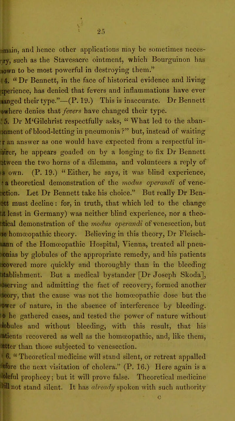 !«niuin, and hence other applications may be sometimes neces- nry, such as the Stavesacre ointment, which Bourguinon has c»own to be most powerful in destroying them. \ 4.  Dr Bennett, in the face of historical evidence and living fxperience, has denied that fevers and inflammations have ever langed their type.—(P. 19.) This is inaccurate. Dr Bennett v)where denies that fevers have changed their type. 15. Dr M'Gilchrist respectfully asks,  What led to the aban- onment of blood-letting in pneumonia ? but, instead of waiting rr an answer as one would have expected from a respectful in- iiiircr, he appears goaded on by a longing to fix Dr Bennett t3tween the two horns of a dilemma, and volunteers a reply of «fe osvn. (P. 19.) Either, he says, it was blind experience, ♦ a theoretical demonstration of the modus operandi of vene- cKJtion. Let Dr Bennett take his choice. But really Dr Ben- ett must decline: for, in truth, that which led to the change tit least in Germany) was neither blind experience, nor a theo- trtical demonstration of the modiis operandi of venesection, but de homoeopathic theory. Believing in this theory, Dr Fleisch- wann of the Homoeopathic Hospital, Vienna, treated all pneu- wonias by globules of the appropriate remedy, and his patients cxjovered more quickly and thoroughly than in the bleeding titablishment. But a medical bystander [Dr Joseph Skoda], •iserving and admitting the fact of recovery, formed another tieory, that the cause was not the homceopathic dose but the 't>wer of nature, in the absence of interference by bleeding. >0 he gathered cases, and tested the power of nature without 'iobules and without bleeding, with this result, that his itatients recovered as well as the homceopathic, and, like them, cttcr than those subjected to venesection.  Theoretical medicine will stand silent, or retreat appalled efore the next visitation of cholera. (P. 16.) Here again is a loleful prophecy; but it will prove false. Theoretical medicine ■Wl not stand silent. It has already spoken with such authority