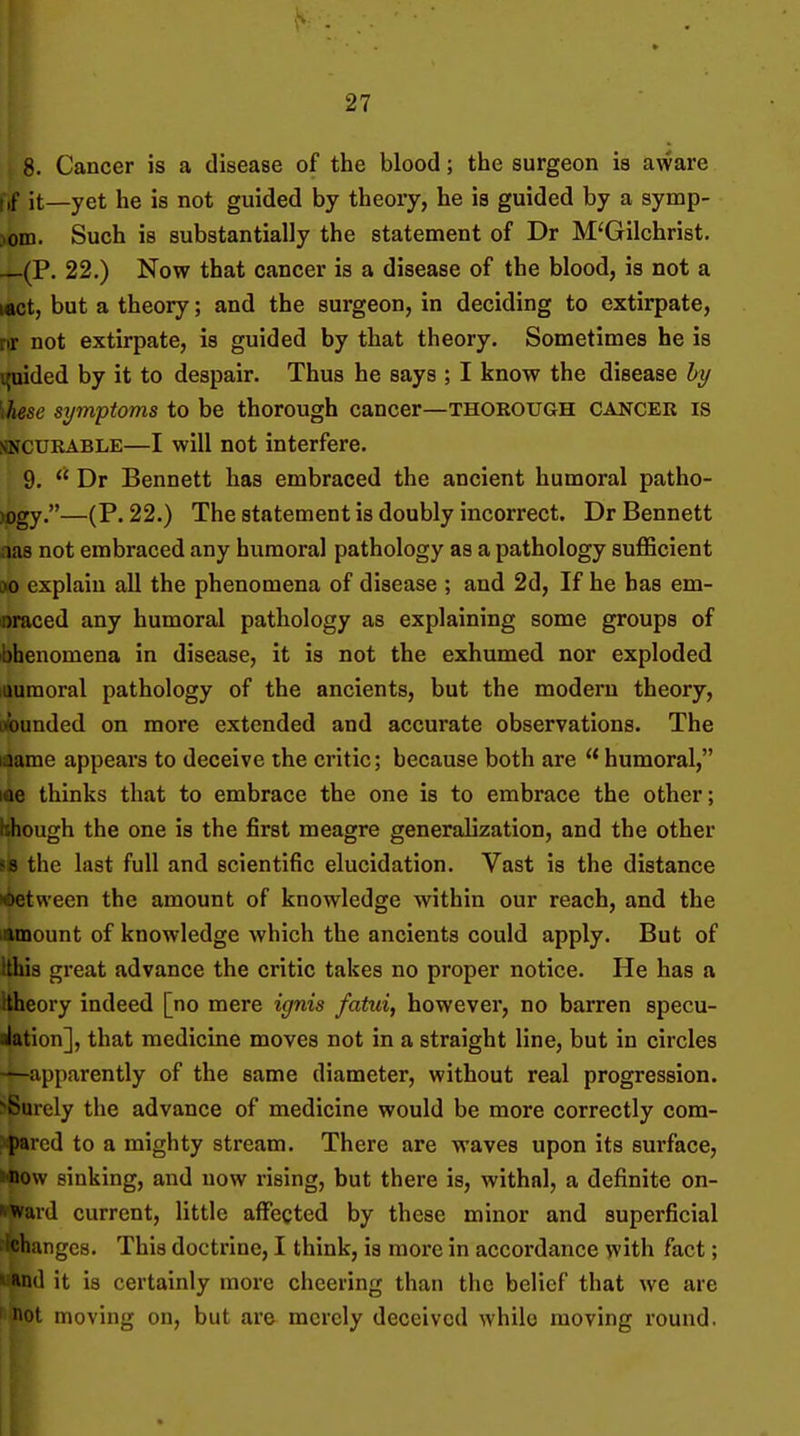 8. Cancer is a disease of the blood; the surgeon is aware f,f it—yet he is not guided by theory, he is guided by a symp- )om. Such is substantially the statement of Dr M'Gilchrist. —(P. 22.) Now that cancer is a disease of the blood, is not a i«ct, but a theory; and the surgeon, in deciding to extirpate, nr not extirpate, is guided by that theory. Sometimes he is guided by it to despair. Thus he says ; I know the disease hy \hese symptoms to be thorough cancer—thorough cancer is SNCURABLE—I will not interfere. 9.  Dr Bennett has embraced the ancient humoral patho- M)gy.—(P. 22.) The statement is doubly incorrect. Dr Bennett aas not embraced any humoral pathology as a pathology suflScient M) explain all the phenomena of disease ; and 2d, If he has em- ■nraced any humoral pathology as explaining some groups of Phenomena in disease, it is not the exhumed nor exploded luuraoral pathology of the ancients, but the modern theory, ofounded on more extended and accurate observations. The laame appears to deceive the critic; because both are  humoral, me thinks that to embrace the one is to embrace the other; though the one is the first meagre generalization, and the other fs the last full and scientific elucidation. Vast is the distance K&etween the amount of knowledge within our reach, and the lamount of knowledge which the ancients could apply. But of Ithis great advance the critic takes no proper notice. He has a Hheory indeed [no mere ignis fatui, however, no barren specu- alatlon], that medicine moves not in a straight line, but in circles -^apparently of the same diameter, without real progression. ■^Surely the advance of medicine would be more correctly com- pared to a mighty stream. There are waves upon its surface, J>now sinking, and now rising, but there is, withal, a definite ou- tward current, little affected by these minor and superficial ingcs. This doctrine, I think, is more in accordance with fact; »:Rnd it is certainly more cheering than the belief that we are I not moving on, but are merely deceived while moving round.