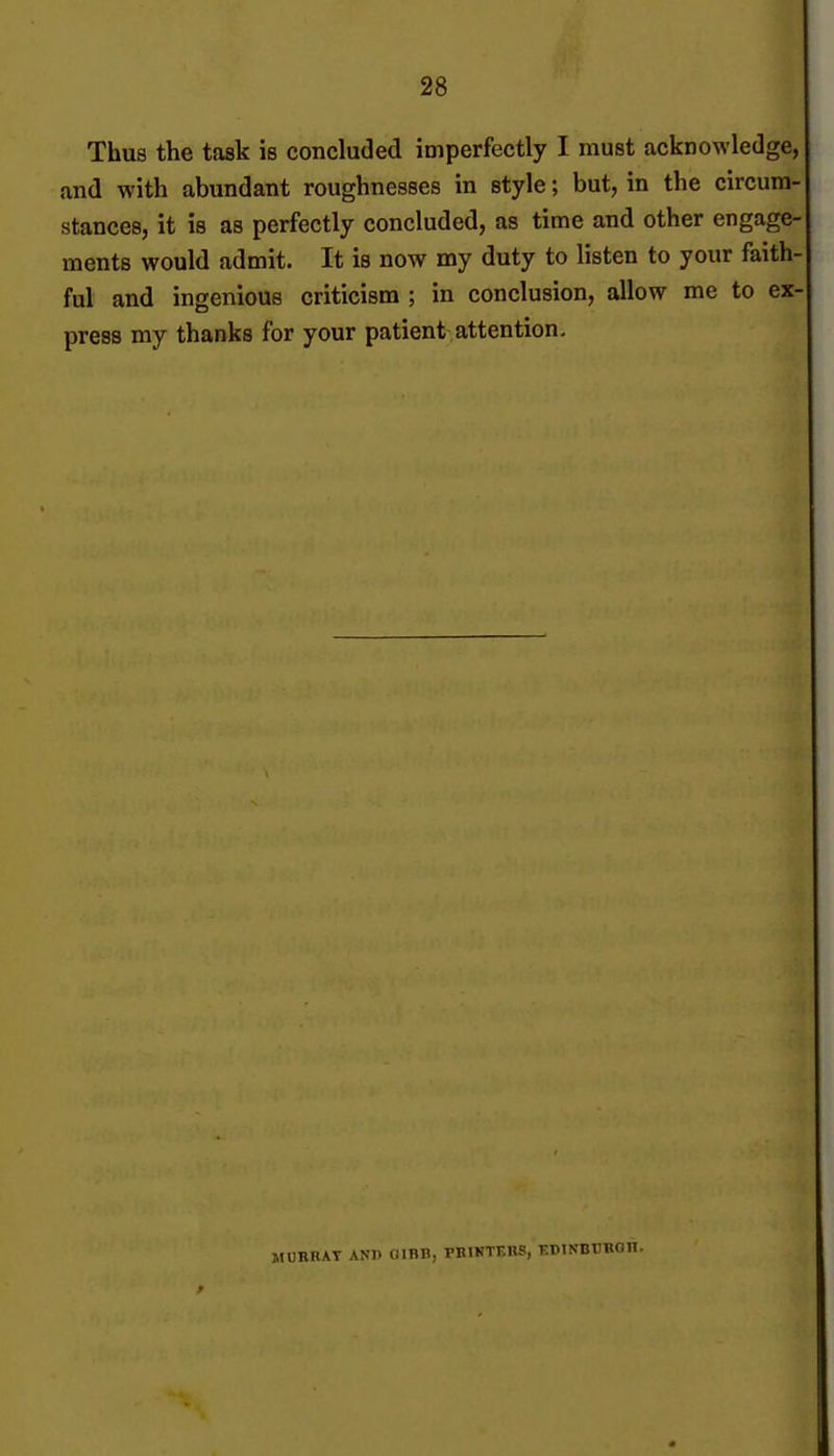 Thus the task is concluded imperfectly I must acknowledge, and with abundant roughnesses in style; but, in the circum- stances, it is as perfectly concluded, as time and other engage- ments would admit. It is now my duty to listen to your faith- ful and ingenious criticism ; in conclusion, allow me to ex- press my thanks for your patient attention. MUBKAT ANI) OIBH, PKIKTEKS, KDINBCBOn.