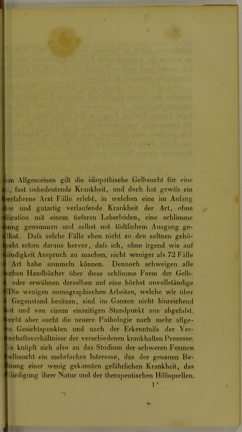 im Allgemeinen gilt die idiopalliische Gelbsucht für eine fast unbedeutende Krankheit, und doch hat gewifs ein eerfahrene Arzt Fülle erlebt, in welchen eine im Anfang Ine und gutartig verlaufende Krankheit der Art, ohne Uication mit einem tieferen Leberleiden, eine schlimme lung genommen und selbst mit lödtlichem Ausgang ge- lhat. Dafs solche Fälle eben nicht zu den seltnen gehö- rteht schon daraus hervor, dafs ich, ohne irgend wie auf Liandigkeit Anspruch zu machen, nicht weniger als 72 Fälle I Art habe sammeln können. Dennoch schweigen alle [(chen Handbücher über diese schlimme Form der Gelb- oder erwähnen derselben auf eine höchst unvollständige [Die wenigen monographischen Arbeiten, welche wir über Gegenstand besitzen, sind im Ganzen nicht hinreichend mt und von einem einseitigen Standpunkt aus abgefafst. '■echt aber sucht die neuere Pathologie nach mehr allge- 1,1 Gesichtspunkten und nach der Erkenntnifs der Ver- -schaftsvcrhältnisse der verschiedenen krankhaften Prozesse. ■,s knüpft sich also an das Studium der schweren Formen elbsucht ein mehrfaches Interesse, das der genauen Be- lebung einer wenig gekannten gefährlichen Krankheit, das lürdigung ihrer Natur und der lhera|)eutischen Hilfsquellen, 1*