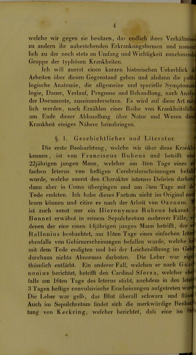 welche wir gegen sie besitzen, das endlich ihres Verhällnissfj zu andern ihr naheslehenden Rrkmnknngsformen und nniiM'' lieh zu der noch siels an Umfang und Wichligkcil zunchniimk Gruppe der typhösen Krankheiten. Ich will zuerst einen kurzen historischen Ueberblick df Arbeiten über diesen Gegenstand geben und alsdann die pathc logische Anatomie, die allgemeine und specielle Symptonialo logie, Dauer, Verlauf, Prognose und Behandlung, nach Annlyj der Documente, auseinandersetzen. Es wird auf diese Art niöi lieh werden, nach Erzählen einer Reihe von Krankheitsfiillei am Ende dieser Abhandlung über Natur und Wesen dies( Krankheit einiges Nähere beizubringen. §. I. Geschichtliches und Literatur. Die erste Beobachtung, welche wir über diese Krankl« kennen, ist von Franciscus Rubens und betrifft eini 22jährigen jungen Mann, welcher am 4ten Tage eines ei fachen Icterus von heftigen Cerebralcrscheinungen befall wurde, welche zuerst den Charakter intenser Delirien darböte dann aber in Coma übergingen und am Titen Tage mit de Tode endeten. Ich habe dieses Factum nicht im Original nac lesen können und cilire es nach der Arbeit von Ozanam. !■ ist auch sonst nur ein Hieronymus Rubeus bekannt.' Bonnet erwähnt in seinem Sepulchretum mehrerer Fälle, v denen der eine einen 14)äbrigen jungen Mann betrilTt, der v Ballonius beobachtet, am löten Tage eines einfachen Icter ebenfalls von Gehirnerscheinungen befallen wurde, welche 1« mit dem Tode endigten und bei der Leichenöffnung im Gehi durchaus nichts Abnormes darboten. Die Leber war eige thümlich entfärbt. Ein anderer Fall, welchen er nach Guai nonius berichtet, betrifft den Cardinal Sforza, welcher ehe falls am 16ten Tage des Icterus stirbt, nachdem in den letzt 3 Tagen heftige convulsivische Erscheiiningen aufgetreten war« Die Leber war gelb, das Blut überall schwarz und flüss Auch im Sepulchretum findet sich die merkwürdige Beobac lung von Kerkring, welcher berichtet, dafs eine im 81