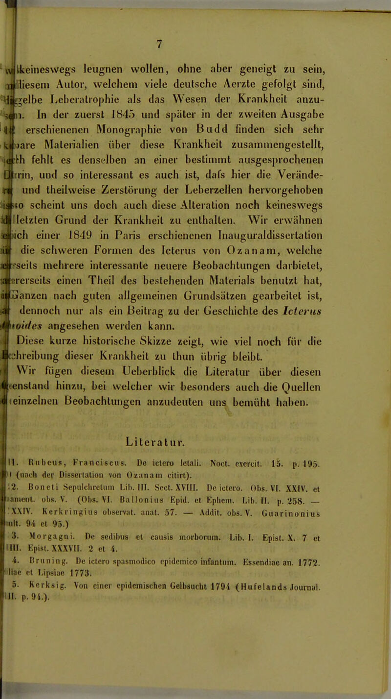 skeineswegs leugnen wollen, ohne aber geneigt zu sein, liesem Autor, welchem viele deutsche Aerzte gefolgt sind, ;eibe Leheralrophie als das Wesen der Krankheit anzu- In der zuerst 1845 und später in der zweiten Ausgabe erschienenen Monographie von Budd finden sich sehr lare Materialien über diese Krankheit zusammengestellt, 'h fehlt es denselben an einer bestimmt ausgesj)rochenen Irrin, und so interessant es auch ist, dafs hier die Verände- I und Iheilweise Zerstörung der Leberzcllen hervorgehoben no scheint uns doch auch diese Alteration noch keineswegs llletzlen Grund der Krankheit zu enthalten. Wir erwähnen Mch einer 1849 in Paris erschienenen Inauguraldissertation ' die schweren Formen des Icterus von Ozanam, welche seils mehrere interessante neuere Beobachtungen darbietet, rerseits einen Theil des besiehenden Materials benutzt hat, ■ anzen nach guten allgemeinen Grundsätzen gearbeitet ist, dennoch nur als ein Beitrag zu der Geschichte des Icterus indes angesehen werden kann. Diese kurze historische Skizze zeigt, wie viel noch für die :;hreibung dieser Krankheit zu ihun übrig bleibt. Wir fügen dieseui Ueberblick die Literatur über diesen tenstand hinzu, bei welcher wir besonders auch die Quellen (einzelnen Beobachtungen anzudeuten uns bemüht haben. Literatur. II. Uubcus, Franciscus. De ictero Ictali. Noct. exercit. 15. p. 195. ( (nach der Dissertation von Ozanam citirl). 2. Boricti .SepultlircUiin Lii). HI. Sect. XVIII. De iclero. Obs. VI. XXIV. et lamcnl. ohs. V. (Obs. VI. Balloniiis Epid. et Epiicm. Lib. II. p. 258. — XXIV. Kerkringius observat. anat. 57. — Addit. obs. V. Giiarinonius lult. 94 et 95.) 3. Morgagni. De sedibtis et caiisis morborum. Lib. I. Epist. X. 7 et IUI. Epist. XXXVII. 2 et 4. 4. Brüning. De ictero spasmodico epidcmico infantum. Esscndiae an. 1772. liac et Lipsiac 1773. 5. Kcrksig. Von einer epidemischen üelbsucbt 179i (Hufelands Journal. III. p. 94.).