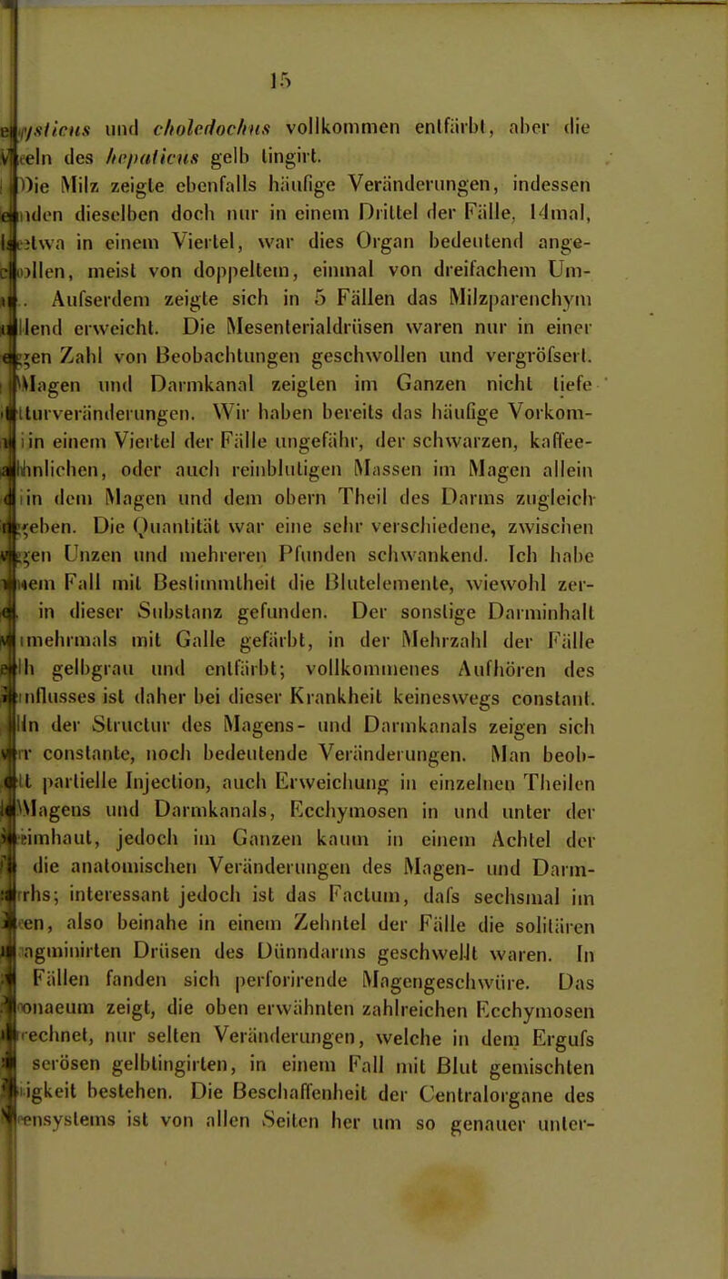 '/sticus uikI cltolodoclins vollkommen enlfiirbl, ahcr die ein des /to/)(i(icus gelb lingiil. ')ie Milz zeigte ebenfalls häufige Veränderungen, indessen ulen dieselben doch nur in einem Driltel der Fälle, i4mal, Hwa in einem Viertel, war dies Organ bedeutend ange- jllen, meist von doppeltem, einmal von dreifachem üm- Aufserdem zeigte sich in 5 Fällen das IMiIz|)arenchym llend erweicht. Die Mesenlerialdrüsen waren nur in einer ;en Zahl von Beobachtungen geschwollen und vergröfserl. lagen und Darmkanal zeigten im Ganzen nicht liefe tturveränderungen. Wir haben bereits das häufige Vorkom- in einem Viertel der Fälle ungefähr, der schwarzen, kafl'ee- lilinlichen, oder auch reinbluligen Massen im Magen allein in dem Magen und dem obern Theil des Darms zugleich- ,«ben. Die Quantität war eine sehr verschiedene, zwischen >en Unzen und mehreren Pfunden schwankend. Ich habe wem Fall mit Bestimmtheit die Blutelemente, wiewohl zer- in dieser Substanz gefunden. Der sonstige Darminhalt Imehrmals mit Galle gefärbt, in der Mehrzahl der Fälle II) gelbgrau und entfärbt; vollkommenes Aufhören des nflusses ist daher bei dieser Krankheit keineswegs constant. in der Structur des Magens- und Darmkanals zeigen sich * conslante, noch bedeutende Veränderungen. Man beob- It partielle Injection, auch Erweichung in einzelnen Theilen ^Magens und Darmkanals, Ecchymosen in und unter der Bunhaut, jedoch im Ganzen kaum in einem Achtel der die anatomischen Veränderungen des Magen- und Darm- rhs; interessant jedoch ist das Factum, dafs sechsmal im en, also beinahe in einem Zehntel der Fälle die solilären agminirten Drüsen des Dünndarms geschvvelJt waren. In Fällen fanden sich perforirende Magengeschwüre. Das Tonaeum zeigt, die oben erwähnten zahlreichen Ecchymosen echnel, nur selten Veränderungen, welche in dem Ergufs serösen gelbtingirten, in einetu Fall nüt Blut geniischten igkeit bestehen. Die Beschaffenheit der Centraiorgane des nsystems ist von allen Seiten her um so genauer unter-
