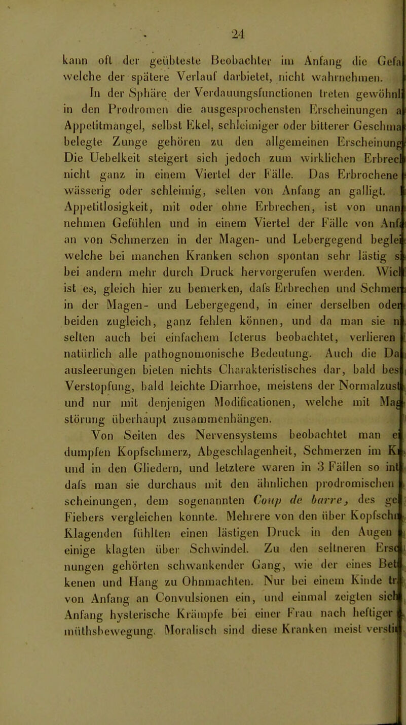 kann oft der geübteste Beobachter im Anfang tlie Gefa welche der spatere Verlauf darbietet, nicht wahrnehmen. In der Sphäre der Verdauungsfunctionen treten gewöhnl in den Prochomcn die ausgesprochensten Erscheinungen a Aj)petitmangel, selbst Ekel, schleimiger oder bitterer Geschu)a belegte Zunge gehören zu den allgemeinen Erscheinung Die Uebelkeit steigert sich jedoch zum wirkhchen Erbrecl nicht ganz in einem Viertel der l^älle. Das Erbrochene wässerig oder schleimig, selten von Anfang an galligl. Aj)pelillosigkeit, mit oder ohne Erbrechen, ist von unan nehmen Gefühlen und in einem Viertel der Fälle von Anfi an von Schmerzen in der Magen- und Lebergegend beglei welche bei manchen Kranken schon sj)onlan sehr lästig s bei andern mehr durch Druck hervorgerufen werden. Wie! ist es, gleich hier zu bemerken, dafs Erbrechen und Schmer in der Magen- und Lebergegend, in einer derselben oder beiden zugleich, ganz fehlen können, und da man sie n selten auch bei einfachem Icterus beobachtet, verlieren natürlich alle pathognomonische Bedeutung. Auch die Da ausleerungen bieten nichts Charakteristisches dar, bald bes Verstopfung, bald leichte Diarrhoe, meistens der Normalzusl und nur mit denjenigen Modificationen, welche mit Mat Störung überhaupt zusammenhängen. Von Seiten des Nervensystems beobachtet man e dumpfen Kopfschmerz, Abgeschlagenheit, Schmerzen im Ki und in den Gliedern, und letztere waren in 3 Fällen so int dafs man sie durchaus mit den ähnlichen prodromischen scheinungen, dem sogenannten Coup de barre, des ge Fiebers vergleichen konnte. Mehrere von den über Kopfschi ; Klagenden fühlten einen lästigen Druck in den Augen einige klagten über Schwindel. Zu den seltneren Ersc nungen gehörten schwankender Gang, wie der eines Bet kenen und Hang zu Ohnmächten. Nur bei einem Kinde tr von Anfang an Convulsionen ein, und einmal zeigten sicli Anfang hysterische Krämpfe bei einer Frau nach heftiger müthshewegung. Moralisch sind diese Kranken meist verslii