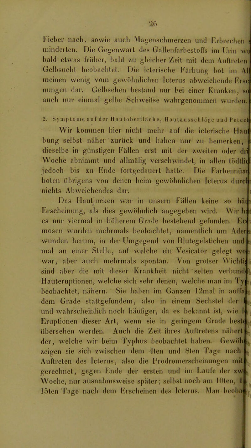 Fieber nach, sowie auch Magenschmerzen und Erbrechen ! minderlen. Die Gegenwart des GallenfarheslolTs im Urin wt hak! etwas früher, l)ahi zu gleicher Zeit mit dem Auftrel^-ii Gelbsucht l)eobachtet. Die iclerische Färbung bot im AI meinen wenig vom gewöhnlichen Icterus abweichende Kisc nungen dar. Gelbsehen bestand nur bei einer Kranken, so auch nur einmal gelbe Schweifse wahrgenommeti wurden. 5». Symptome auf der Haulobcrfläclic, Hautausscliläge und PeiccI Wir kommen hier nicht mehr auf die icterische Hau hung selbst näher zurück und haben nur zu bemerken, dieselbe in günstigen Fällen erst mit der zweiten oder dri Woche abnimmt und allmälig verschwindet, in allen tödtli( jedoch bis zu Fnde fortgedauert halte. Die Farbennüar boten übrigens von denen beim gewöhnlichen Icterus durcl nichts Abweichendes dar. Das Hautjucken war in unsern Fällen keine so häi r Erscheinung, als dies gewöhnlich angegeben wird. Wir hi i es nur viermal in höherem Grade bestehend gefunden. Ec \ mosen wurden mehrmals beobachtet, namentlich um Ader ii wunden herum, in der Umgegend von Blutegelstichen und e mal an einer Stelle, auf welche ein Vesicalor gelegt wo : war, aber auch mehrmals spontan. Von grofser Wichlij sind aber die mit dieser Krankheit nicht selten verbünd Hauteruplionen, welche sich sehr denen, welche man im Ty beobachtet, nähern. Sie haben im Ganzen i2mal in auffa ,1 dem Grade stattgefunden!, also in einem Sechstel der und wahrscheinlich noch häuliger, da es bekannt ist, wie 1 Eruptionen dieser Art, wenn sie in geringem Grade best( übersehen werden. Auch die Zeit ihres Auftretens nähert der, welche wir beim Ty|)hus beobachtet haben. Gewöh zeigen sie sich zwischen dem llen und 8ten Tage nach Auftreten des Icterus, also die Prodromcrscheinungen mit gerechnet, gegen Ende der ersten und im Laufe der zw Woche, nur ausnahmsweise später; selbst noch am JÜten, J > loten Tage nach dem Erscheinen des Icterus. Man beoba