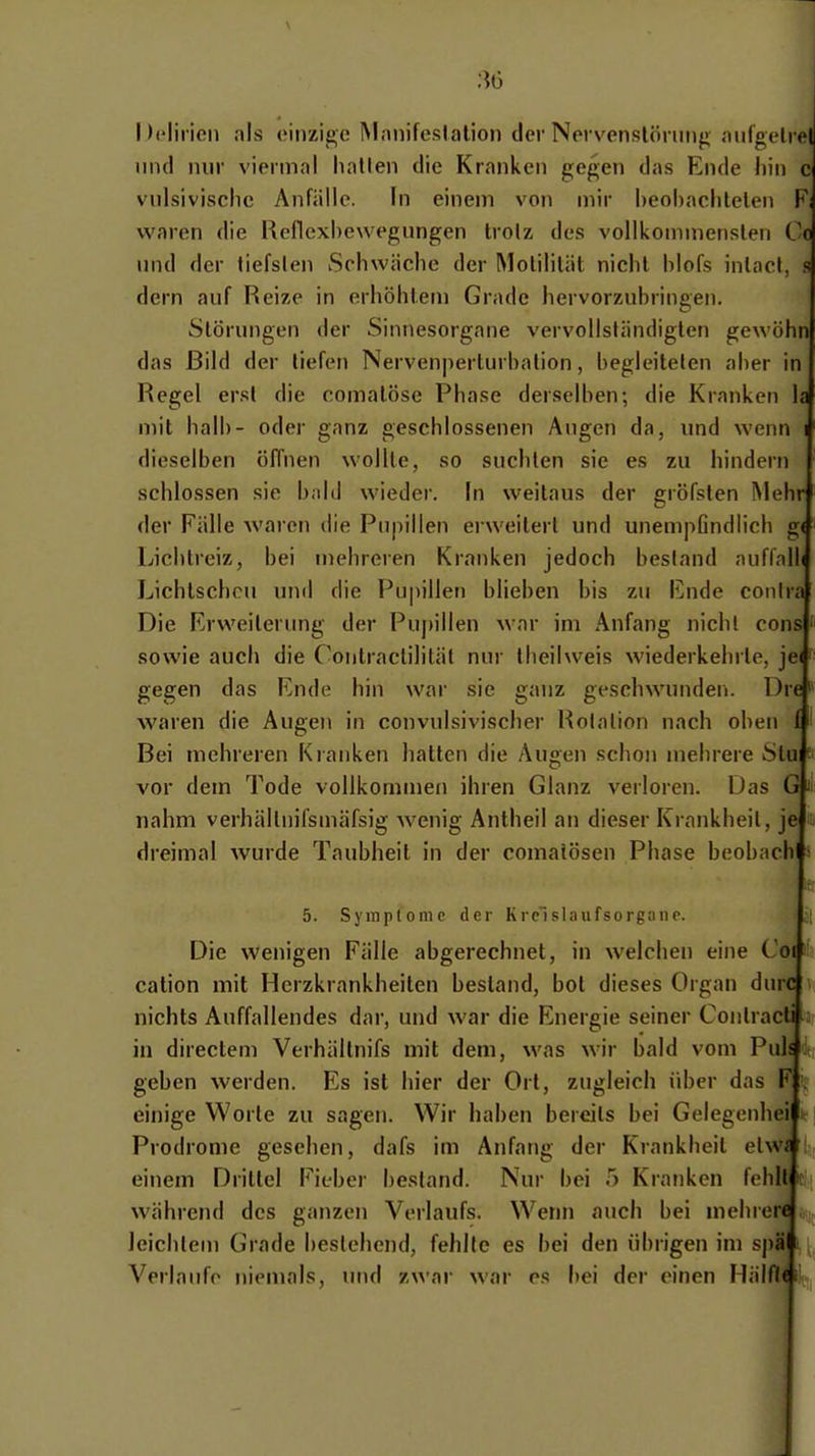 30 I )('lirieii nls oinzigo Manifeslalion der Nervcnslöning aiilgeli el lind nur viermal liatlen die Kranken gegen das Ende hin c vulsivischc Anfälle. In einem von mir heohaclitelen F, waren die Rellexhewegungen Irolz des vollkonnnenslen Cc und der tiefsten Schwäche der Motilität nicht blofs inlacl, s dorn auf Reize in erhöhtem Grade hervorzubringen. Störungen der Sinnesorgane vervollständigten gewöhn das Bild der tiefen Nervenperturbation, begleiteten aber in Regel erst die comatöse Phase derselben; die Kranken la mit halb- oder ganz geschlossenen Augen da, und wenn i dieselben öffnen wollte, so suchten sie es zu hindern schlössen sie bnhl wieder. In weitaus der gröfsten Mehr der Fälle waren die Pupillen ei weitert und unempGndiich g( Lichtreiz, bei mehreren Kranken jedoch bestand auffalli Lichtscheu und die Pupillen blieben bis zu Ende conira Die Erweiterung der Pupillen war im Anfang nicht cons' sowie auch die Contractilität nur Iheilweis wiederkehrte, je(i gegen das Ende hin war sie ganz geschwunden. Dre' waren die Augen in convulsivischer Rotation nach oben f Bei mehreren Kranken hatten die Augen schon mehrere Slu ^ vor dem Tode vollkommen ihren Glanz verloren. Das G n nahm verhältiiifsmäfsig wenig Antheil an dieser Krankheit, je ■ dreimal wurde Taubheil in der comatösen Phase beobach * 5. Symptome der Kreislaufsorganc. 'it Die wenigen Fälle abgerechnet, in welchen eine Coi ' cation mit Herzkrankheiten bestand, bot dieses Organ durc nichts Auffallendes dar, und war die Energie seiner Conlracti in directem Verhällnifs mit dem, was wir bald vom Puh ; geben werden. Es ist hier der Ort, zugleich über das F ; einige Worte zu sagen. Wir haben bereits bei Gelegenhei Prodrome gesehen, dafs im Anfang der Krankheit elw» einem Drittel Fieber bestand. Nur bei 5 Kranken fehllj: während des ganzen Verlaufs. Wenn auch bei mehrere leichtem Grade bestehend, fehlte es bei den übrigen im spä Verlaufe niemals, und zwar war es bei der einen Hälflci