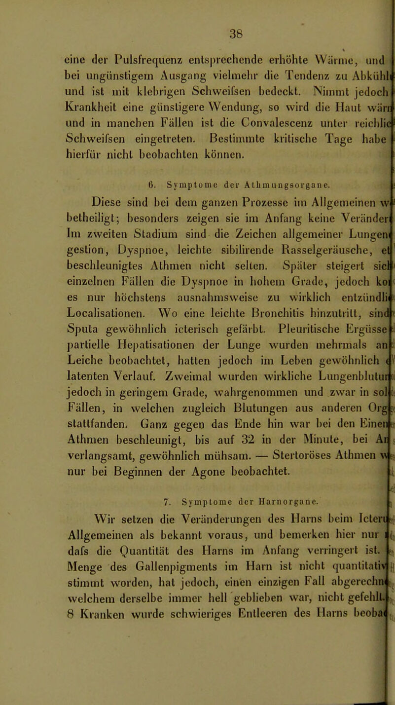 eine der Pulsfrequenz entsprechende erhöhte Wärme, und bei ungünstigem Ausgnng viehiiehr die Tendenz zu Abkiihl und ist mit klebrigen Schweifsen bedeckt. Nimmt jedoch Krankheit eine günstigere Wendung, so wird die Haut wiirr und in manchen Fällen ist die Convalescenz unter reiclilic Schweifsen eingetreten. Bestimmte kritische Tage habe hierfür nicht beobachten können. 6. Symptome der Albmungsorgane. Diese sind bei dem ganzen Prozesse im Allgemeinen w betheiligt; besonders zeigen sie im Anfang keine Veränder Im zweiten Stadium sind die Zeichen allgemeiner Lungern gestion, Dyspnoe, leichte sibilirende Rasselgeräusche, et beschleunigtes Athmen nicht selten. Später steigert siel einzelnen Fällen die Dyspnoe in hohem Grade, jedoch koi es nur höchstens ausnahmsweise zu wirklich enlzündlii Localisationen. Wo eine leichte Bronchitis hinzutritt, sind ■ Sputa gewöhnlich icterisch gefärbt. Pleuritische Ergüsse partielle Hej)atisalionen der Lunge wurden mehrmals an; Leiche beobachtet, hatten jedoch im Leben gevvöhnHch <^ latenten Verlauf. Zweimal wurden wirkliche Lungenblutur t jedoch in geringem Grade, wahrgenommen und zwar in sol: Fällen, in welchen zugleich Blutungen aus anderen Org. stattfanden. Ganz gegen das Ende hin war bei den Einen i Athmen beschleunigt, bis auf 32 in der Minute, bei Ar verlangsamt, gewöhnlich mühsam. — Stertoröses Athmen ^^ e nur bei Beginnen der Agone beobachtet. 7. Symptome der Harnorgane. Wh- setzen die Veränderungen des Harns beim Ictert fi Allgemeinen als bekannt voraus, und bemerken hier nur i c dafs die Quantität des Harns im Anfang verringert ist. t- Menge des Gallenpigments im Harn ist nicht quantitativ i stimmt worden, hat jedoch, einen einzigen Fall abgerechm welchem derselbe immer hell geblieben war, nicht gefehlt. 8 Kranken wurde schwieriges Entleeren des Harns beoba(