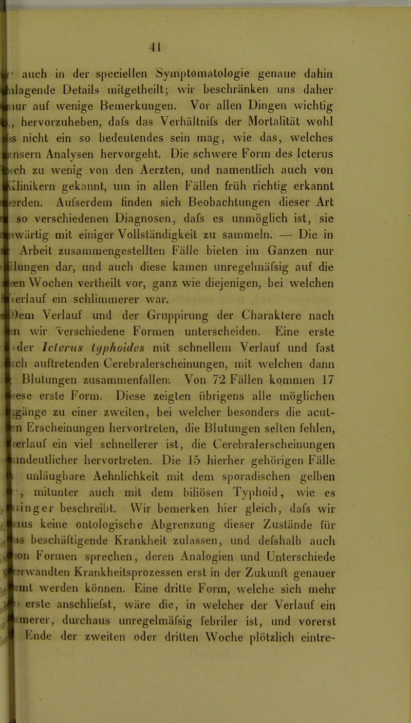 auch in der speciellcn Symptomatologie genaue dahin lagende Details milgetheilt; wir beschränken uns daher ur auf wenige Bemerkungen. Vor allen Dingen wichtig hervorzuheben, dafs das Vevhältnifs der Mortalität wohl nicht ein so bedeutendes sein mag, wie das, welches nsern Analysen hervorgeht. Die schwere Form des Icterus ch zu wenig von den Aerzten, und namentlich auch von linikern gekannt, um in allen Fällen früh richtig erkannt rden. Aulserdem finden sich Beobachtungen dieser Art so verschiedenen Diagnosen, dafs es unmögUch ist, sie wvärtig mit einiger Vollständigkeit zu sammeln. — Die in Arbeit zusammengestellten Fälle bieten im Ganzen nur ungen dar, und auch diese kamen unregehnäfsig auf die ;n Wochen verlheilt vor, ganz wie diejenigen, bei welchen erlauf ein schlimmerer war. Oeai Verlauf und der Gruppirung der Charaktere nach 1 wir verschiedene Formen unterscheiden. Eine erste der Icterus typhoides mit schnellem Verlauf und fast ch auftretenden Cerebralerscheinungen, mit welchen dann Blutungen zusammenfallen-. Von 72 Fällen kommen 17 ese erste Form. Diese zeigten übrigens alle möglichen gänge zu einer zweiten, bei welcher besonders die acut- n Erscheinungen hervortreten, die Blutungen selten fehlen, erlauf ein viel schnellerer ist, die Cerebralerscheinungen mdeutlicher hervortreten. Die 15 hierher gehörigen Fälle unläugbare Aehnlichkeit mit dem sporadischen gelben , mitunter auch mit dem biliösen Typhoid, wie es .Inger beschreibt. Wir bemerken hier gleich, dafs wir aus keine onlologische Abgrenzung dieser Zustände für IS beschäftigende Krankheit zulassen, und defshalb auch 50n Formen sprechen, deren Analogien und Unterschiede erwandten Krankheitsprozessen erst in der Zukunft genauer i.ml werden können. Eine dritte Form, welche sich mehr ! erste anschliefst, wäre die, in welcher der Verlauf ein rmerer, durchaus unregelmäfsig febriler ist, und vorerst Ende der zweiten oder drillen Woche plötzlich eintre-