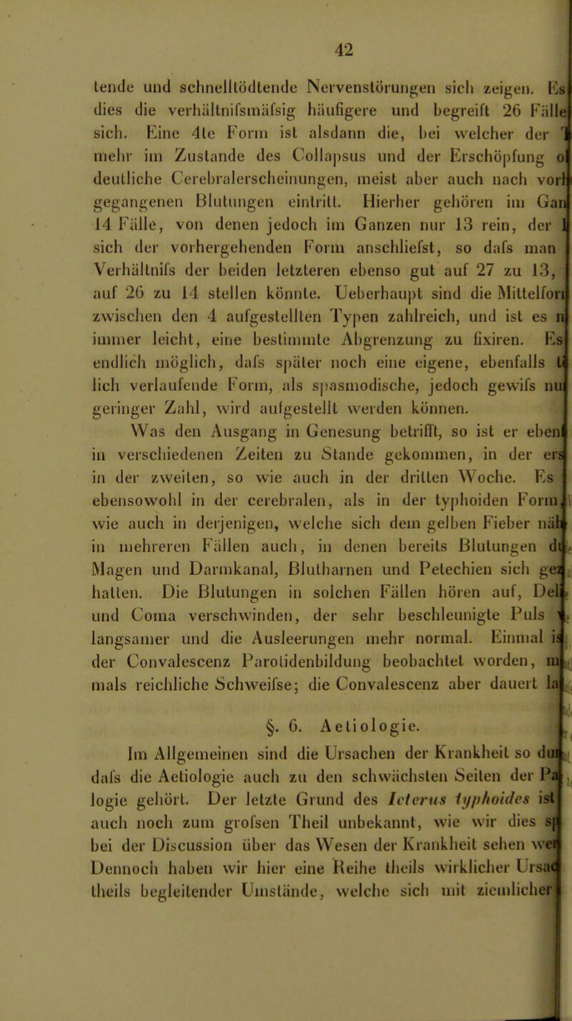 lende und schnelllödleiule Nervenslömngen sich zeigen, l'^s dies die verhältnifsuiäfsig häufigere und begreift 26 Fülle sich. Eine 4le Form ist alsdann die, bei welcher der '1 mehr im Zustande des Collajisus und der Erschö|)fung o deutliche Cerebralerschcinungen, meist aber auch nach vor! gegangenen Blutungen eintritt. Hierher gehören im Gan 14 Fälle, von denen jedoch im Ganzen nur 13 rein, der 1 sich der vorhergehenden Form anschliefst, so dafs man Verhältnifs der beiden letzteren ebenso gut auf 27 zu 13, auf 26 zu 14 stellen könnte. Ueberhaupt sind die Mittelfori zwischen den 4 aufgestellten Typen zahlreich, und ist es n immer leicht, eine bestimmte Abgrenzung zu fixiren. Ks endlich möglich, dafs später noch eine eigene, ebenfalls Ii lieh verlaufende Form, als S|)asmodische, jedoch gewifs nu geringer Zahl, wird aulgestellt werden können. Was den Ausgang in Genesung betrifft, so ist er eben in verschiedenen Zeiten zu Stande gekommen, in der ers in der zweiten, so wie auch in der dritten Woche. Es ebensowohl in der cerebralen, als in der typhoiden Form, l wie auch in derjenigen, welche sich dem gelben Fieber näh in mehreren Fällen auch, in denen bereits Blutungen di Magen und Darmkanal, Blulharnen und Petechien sich gea hatten. Die Blutungen in solchen Fällen hören auf, Del ^ und Coma verschwinden, der sehr beschleunigte Puls i. langsamer und die Ausleerungen mehr normal. Einmal is. der Convalescenz Parolidenbilduug beobachtet worden, ni; mals reichliche Schweifse; die Convalescenz aber dauert la §. 6. Aetiologie. Im Allgemeinen sind die Ursachen der Krankheit so dui dafs die Aetiologie auch zu den schwächsten Seiten der Pa logie gehört. Der letzte Grund des Ictei'us lyphoides ist auch noch zum grofsen Theii unbekannt, wie wir dies s\ bei der Discussion über das Wesen der Krankheit sehen wei Dennoch haben wir hier eine Reihe tlieils wirklicher Ursac theils begleitender Umstände, welche sich mit ziemlicher