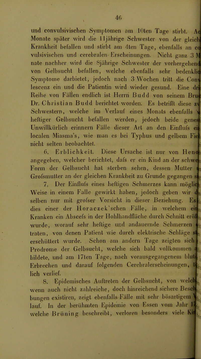 40 und convulsivischen Symj)lomen am lOlen Tage stirbt. A( Monate später wird die 11jährige Schwester von der gleich Krankheit befallen und stirbt am ■^Iten Tage, ebenfalls an cc vulsiviscbcn und cerebralen Erscheinungen. Nicht ganz 3 > nate nachher wird die 8jährige Schwester der vorhergehenc von Gelbsucht befallen, welche ebenfalls sehr bedenUi( Symptome darbietet, jedoch nach 3 Wochen tritt die Com lescenz ein und die Patientin wird wieder gesund. Eine dri Reihe von Fällen endlich ist Herrn Budd von seinem ßrui Dr. Christian Budd berichtet worden. Es betrilTl diese z\ Schwestern, welche im Verlauf eines Monats ebenfalls \ heftiger Gelbsucht befallen werden, jedoch beide genes Unwillkürlich erinnern Fälle dieser Art an den Einflufs ei localen Miasma's, wie man es hei Typhus und gelbem Fie nicht selten beobachtel. G. Erblichkeit. Diese Ursache ist nur von Henot, angegeben, welcher berichtet, dafs er ein Kind an der schwe Form der Gelbsucht hat sterben sehen, dessen Mutler i - Grofsmutter an der gleichen Krankheit zu Grunde gegangen si r 7, Der Einflufs eines heftigen Schmerzes kann möglic ; Weise in einem Falle gewirkt haben, jedoch geben wir ( \r. selben nur mit grofser Vorsicht in dieser Beziehung. Es , dies einer der Horaczek'schen Fälle, in welchem eir Kranken ein Abscefs in der Hohlhandfläche durch Schnitt eröf , wurde, worauf sehr heftige und andauernde Schmerzen traten, von denen Patient wie durch elektrische Schläge s erschüttert wurde. Schon am andern Tage zeigten sich } Prodrome der Gelbsucht, welche sich bald vollkommen { bildete, und am 17len Tage, nach vorausgegangenem bluti Erbrechen und darauf folgenden Cerebralerscheinungen, t lieh verlief. 8. Epidemisches Auftreten der Gelbsucht, von welch, wenn auch nicht zahlreiche, doch hinreichend sichere Bescll bungen existiren, zeigt ebenfalls Fälle mit sehr bösartigem ^ lauf. In der berühmten Epidemie von Essen vom Jahr Ii welche Brüning beschreibt, verloren besonders viele Kii