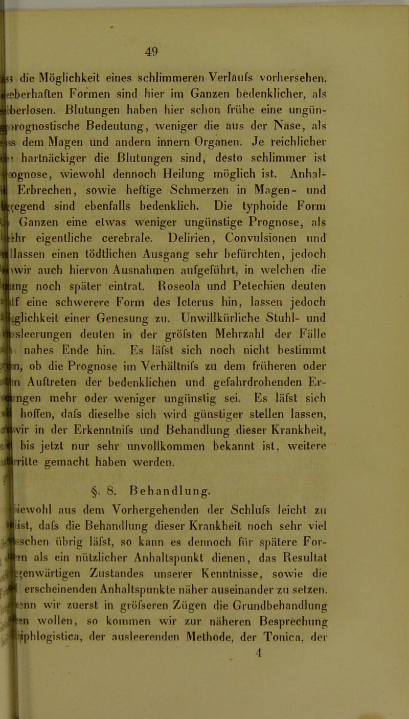 ? die Möglichkeit eines schlimmeren Verlaufs vorhersehen, eberhaflen Formen sind hier im Ganzen bedenklicher, als berlosen. ßliilungen haben hier schon frühe eine ungün- )rognostische Bedeutung, weniger die aus der Nase, als s dem Magen und andern innern Organen. Je reichlicher ! hartnäckiger die Blutungen sind, desto schlimmer ist ognose, wiewohl dennoch Heilung möglich ist. Anh.nl- Erbrechen, sowie heftige Schmerzen in Magen- und fegend sind ebenfalls bedenklich. Die typhoide Form Ganzen eine etwas weniger ungünstige Prognose, als ihr eigentliche cerebrale. Delirien, Convulsionen und Hassen einen tödtlichen Ausgang sehr befürchten, jedoch \wir auch hiervon Ausnahmen aufgeführt, in welchen die iing noch später eintrat. Roseola und Petechien deuten itf eine schwerere Form des Icterus hin, lassen jedoch Eglichkeit einer Genesung zu. Unwillkürliche Stuhl- und ssleerungen deuten in der gröfsten Mehrzahl der Fälle I nahes Ende hin. Es läfst sich noch nicht bestimmt , ob die Prognose im Verhältnifs zu dem früheren oder Auftreten der bedenklichen und gefahrdrohenden Er- ngen mehr oder weniger ungünstig sei. Es läfst sich hoffen, dafs dieselbe sich wird günstiger stellen lassen, vir in der Erkenntnifs und Behandlung dieser Krankheit, bis jetzt nur sehr imvollkommen bekannt ist, weitere rritte gemacht haben werden. §. 8. Behandlung. «ewohl aus dem Vorhergehenden der Schlafs leicht zu iist, dafs die Behandlung dieser Krankheit noch sehr viel jschcn übrig läfst, so kann es dennoch für spätere For- tn als ein nützlicher Anhaltspunkt dienen, das Resultat ^enwärligen Zustandes unserer Kenntnisse, sowie die '. erscheinenden Anhaltspunkte näher auseinander zu setzen. ;nn wir zuerst in gröfseren Zügen die Grundbehandlung n wollen, so kommen wir zur näheren Besprechung phlogistica, der ausleerenden Methode, der Tonica, der 4