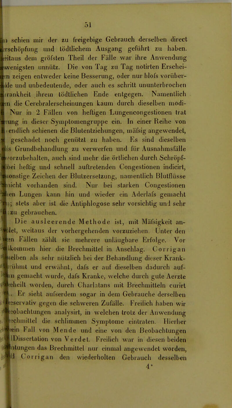 dii) schien mir der zu freigebige Gebrauch derselben direcl rschöpfuiig und tödtlichem Ausgang geführt zu haben, eilaus dem gröfsten Theil der Fälle war ihre Anwendung wenigsten unnütz. Die von Tag zu Tag nolirten Erschei- rn zeigen entweder keine Besserung, oder nur blofs vorüber- Jde und unbedeutende, oder auch es schritt ununterbrochen irankheit ihrem tödtlichen Ende entgegen. Namenilich in die Cerebralerscheinungen kaum durch dieselben niodi- Nur in 2 Fällen von heftigen Lungencongestionen trat ung in dieser Symptomengruppe ein. In einer Reihe von endlich schienen die Blutentziehungen, mäfsig angewendet, geschadet noch genützt zu haben. Es sind dieselben Iis Grundbehandlung zu verwerfen und für Ausnahmsfälle vorzubehalten, auch sind mehr die örtlichen durch Schröpf- libei heftig und schnell auftretenden Congestionen indicirt, onsfige Zeichen der Blulzersetzung, namentlich Blulflüsse licht vorhanden sind. Nur bei starken Congestionen een Lungen kann hin und wieder ein Aderlafs gemacht i; stets aber ist die Anliphlogose sehr vorsichtig und sehr ;zu gebrauchen. Die ausleerende Methode ist, mit Mäfsigkeit an- iet, weitaus der vorhergehenden vorzuziehen. Unter den tn Fällen zählt sie mehrere unläugbare Erfolge. Vor Lkomnien hier die Brechmittel in Anschlag. Corrigan «elben als sehr nützlich bei der Behandlung dieser Krank- ühmt und erwähnt, dafs er auf dieselben dadurch auf- in gemacht wurde, dafs Kranke, welche durch gute Aerzte heilt worden, durch Charlalans mit Brechmitteln curirl Er sieht aufserdem sogar in dem Gebrauche derselben jservaliv gegen die schweren Zufälle. Freilich haben wir eobachtungen analysirt, in welchen trotz der Anwendjmg echmittel die schlimmen Symptome eintraten. Hierher ciiBeein Fall von Mende und eine von den Beobachtungen IDisserlalion von Verdet. Freilich war in diesen beiden Hungen das Brechmittel nur einmal angewendet worden, Ii C orrigan den wiederholten Gebrauch desselben 4*