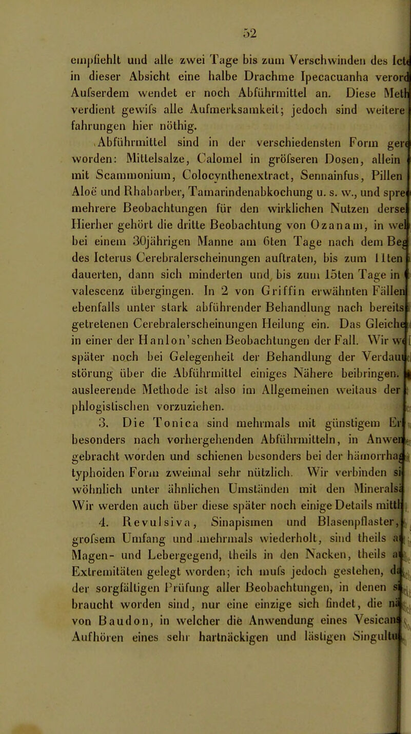 empfiehlt und alle zwei Tage bis zum Verschwinden des IcU in dieser Absicht eine halbe Drachme Ipecacuanha verord Aufserdem wendet er noch Abführmittel an. Diese Melli verdient gewifs alle Aufmerksamkeil; jedoch sind weitere! fahrungen hier nöthig. Abführmittel sind in der verschiedensten Form gen worden: Mitlelsalze, Calomel in gröfseren Dosen, allein mit Scammonium, Colocynlhenextract, Sennainfus, Pillen Aloe und Rhabarber, Tamarindenabkochung u. s. w., und sprej mehrere Beobachtungen für den wirklichen Nutzen dersel Hierher gehört die dritte Beobachtung von Ozanam, in weU bei einem 30jährigen Manne am 6ten Tage nach dem Be^ des Icterus Cerebralerscheinungen auftraten, bis zum Iltenj dauerten, dann sich minderten und bis zum löten Tage in valescenz übergingen. In 2 von Griffin erwähnten Fällen! ebenfalls unter stark abführender Behandlung nach bereilsj getretenen Cerebralerscheinungen Heilung ein. Das Gleiche in einer der Hanlon'schen Beobachtungen der Fall. Wir w< später noch bei Gelegenheil der Behandlung der Verdau« Störung über die Abführmittel einiges Nähere beibringen, ausleerende Methode ist also im Allgemeinen weitaus der! phlogistischen vorzuziehen. 3. Die Toni Ca sind mehrmals mit günstigem Erl besonders nach vorhergehenden Abführmitteln, in Anwer gebracht worden und schienen besonders bei der hämorrha^ typhoiden Form zweimal sehr nützlich. Wir verbinden sij wöhnlich unter ähnlichen Umständen mit den Mineralsä Wir werden auch über diese s|)äter noch einige Details mittli 4. Revulsiva, Sinapismen und Blasenpflaster,! grofsem Umfang und .mehrmals wiederholt, sind theils aj Magen- und Lebergegend, Iheils in den Nacken, theils ai Extremitäten gelegt worden; ich mufs jedoch gestehen, ds der sorgfälligen Prüfung aller Beobachtungen, in denen sj braucht worden sind, nur eine einzige sich findet, die na von Baudon, in welcher die Anwendung eines Vesicana Aufhören eines sein hartnäckigen und lästigen iSingullul