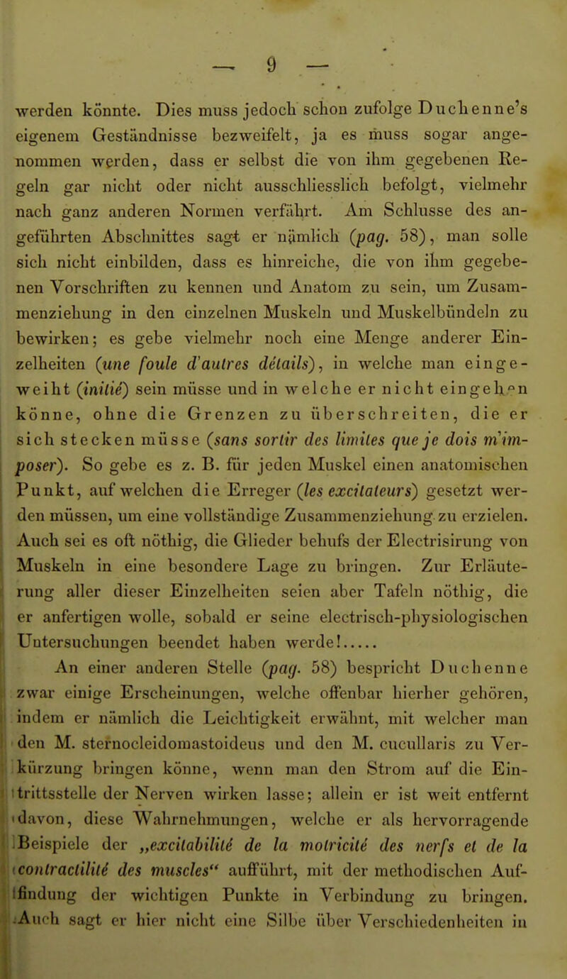 werden könnte. Dies muss jedocli schon zufolge Duclienne's eigenem Geständnisse bezweifelt, ja es ihuss sogar ange- nommen werden, dass er selbst die von ihm gegebenen Ee- geln gar nicht oder nicht ausschliesslich befolgt, vielmehr nach ganz anderen Normen verfährt. Am Schlüsse des an- geführten Abschnittes sagt er nämlich (pag. 6S) y man solle sich nicht einbilden, dass es hinreiche, die von ihm gegebe- nen Vorschriften zu kennen und Anatom zu sein, um Zusam- menziehung in den einzelnen Muskeln und Muskelbündeln zu bewirken; es gebe vielmehr noch eine Menge anderer Ein- zelheiten (une foule d'autrcs delails)^ in welche man einge- weiht (inili^) sein müsse und in welche er nicht eingehen könne, ohne die Grenzen zu überschreiten, die er sich stecken müsse (sans sorlir des limiles que je dois mim- poser). So gebe es z. B. für jeden Muskel einen anatomischen j Punkt, aufweichen die T^vreger (les excilaleurs) gesetzt wer- i den müssen, um eine vollständige Zusammenziehung zu erzielen. ; Auch sei es oft nöthig, die Glieder behufs der Electrisirung von ! Muskeln in eine besondere Lage zu bringen. Zur Erläute- i rung aller dieser Einzelheiten seien aber Tafeln nöthig, die :i er anfertigen wolle, sobald er seine electrisch-physiologischen i Untersuchungen beendet haben werde! An einer anderen Stelle (pag. 58) bespricht Duchenne i zwar einige Erscheinungen, welche offenbar hierher gehören, 1 indem er nämlich die Leichtigkeit erwähnt, mit welcher man i' den M. sternocleidomastoideus und den M. cucuUaris zu Ver- i.kürzung bringen könne, wenn man den Strom auf die Ein- j; 1 trittssteile der Nerven wirken lasse; allein er ist weit entfernt davon, diese Wahrnehmungen, welche er als hervorragende ]Beispiele der „exc'üabiliU de la molricile des nerfs et de Ja conlracliliU des tnuscles aufführt, mit der methodischen Auf- Ifindung der wichtigen Punkte in Verbindung zu bringen. :Aufh sagt er hier nicht eine Silbe über Verschiedenheiten in