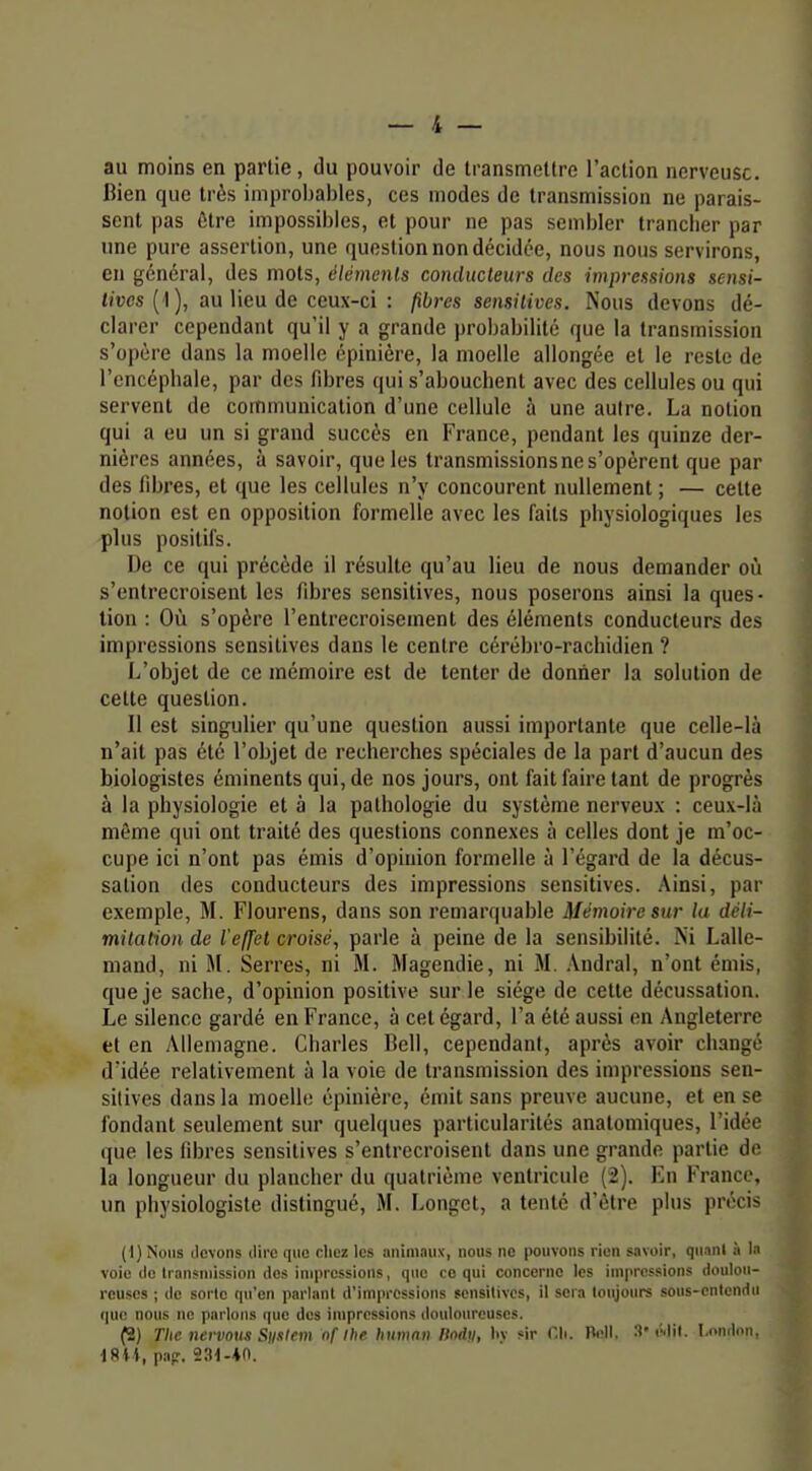 au moins en partie, du pouvoir de transmettre l'action nerveuse. Bien que très improbables, ces modes de transmission ne parais- sent pas ûtre impossibles, et pour ne pas sembler tranclier par une pure assertion, une question non décidée, nous nous servirons, en général, des mots, éléments conducteurs des impressions sensi- livcs {■\), au lieu de ceux-ci : pires sensitives. Nous devons dé- clarer cependant qu'il y a grande probabilité que la transmission s'opère dans la moelle épinière, la moelle allongée et le reste de l'encéphale, par des fdjres qui s'abouchent avec des cellules ou qui servent de communication d'une cellule à une autre. La notion qui a eu un si grand succès en France, pendant les quinze der- nières années, à savoir, que les transmissions ne s'opèrent que par des libres, et que les cellules n'y concourent nullement ; — cette notion est en opposition formelle avec les faits physiologiques les plus positifs. De ce qui précède il résulte qu'au lieu de nous demander où s'entrecroisent les fibres sensitives, nous poserons ainsi la ques- tion : Où s'opère l'entrecroisement des éléments conducteurs des impressions sensitives dans le centre cérébro-rachidien ? L'objet de ce mémoire est de tenter de donner la solution de celte question. Il est singulier qu'une question aussi importante que celle-là n'ait pas été l'objet de recherches spéciales de la part d'aucun des biologistes éminents qui, de nos jours, ont fait faire tant de progrès à la physiologie et à la pathologie du système nerveux : ceux-là même qui ont traité des questions connexes à celles dont je m'oc- cupe ici n'ont pas émis d'opinion formelle à l'égard de la décus- sation des conducteurs des impressions sensitives. Ainsi, par exemple, M. Flourens, dans son remarquable Mémoire sur la déli- mitation de l'effet croisé, parle à peine de la sensibilité. Ni Lalle- mand, ni M. Serres, ni M. Magendie, ni M. .Vndral, n'ont émis, que je sache, d'opinion positive sur le siège de cette décussation. Le silence gardé en France, à cet égard, l'a été aussi en Angleterre et en Allemagne. Charles Bell, cependant, après avoir changé d'idée relativement à la voie de transmission des impressions sen- sitives dans la moelle épinière, émit sans preuve aucune, et en se fondant seulement sur quelques particularités anatomiques, l'idée que les fibres sensitives s'entrecroisent dans une grande partie de la longueur du plancher du quatrième ventricule (2). En France, un physiologiste distingué, M. Longet, a tenté d'être plus précis (t) Nous devons dire que chez les nnimnuic, nous no pouvons rien savoir, qu.inl à l:i voie de Iransniission dos impressions, que co qui concerne les impressions doulou- reuses ; de sorte cpi'en parlant d'impressions sensitives, il sera toujours sous-cntendn que nous ne parlons que des impressions douloureuses. (2) The nervnus Siimem nf llie humnn HnAu, liv sir Oli. Poil, 3* r'.lil. I.ondoii. dSii, pap. 231-40.